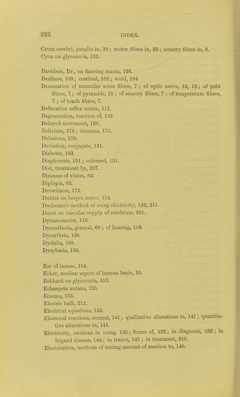 Crura cerebri, ganglia in, 38 ; motor fibres in, 26 ; sensory fibres in, 8. Cyon on glycosuria, 153. Davidson, Dr., on dancing mania, 126. Deafness, 103 ; cerebral, 182 ; word, 184 Decussation of muscular sense fibres, 7 ; of optic nerve, 12, 13 ; of pain fibres, 7 ; of pyramids, 21 ; of sensory fibres, 7 ; of temperature fibres, 7 ; of touch fibres, 7. Defecation reflex centre. 111. Degeneration, reaction of, 142. Delayed movement, 120. Delirium, 175 ; tremens, 175. Delusions, 176. Deviation, conjugate, 131. Diabetes, 153. Diaphoresis, 151; coloured, 151. Diet, treatment by, 207. Dimness of vision, 83. Diplopia, 83. Drowsiness, 172. Dubler on herpes zoster, 154. Duchenne's method of using electricity, 132, 211. Duret on vascular supply of cerebrum, 201. Dynamometer, 116. Dysesthesia, general, 68 ; of hearing, 103. Dysarthria, 195. Dyslalia, 195. Dysphasia, 195. Ear of insane, 154. Eclcer, median aspect of human brain, 10. Eckhard on glycosuria, 153. Eclampsia nutans, 125. Eczema, 155. Electric bath, 212. Electrical equations, 142. Electrical reactions, normal, 141; qualitative alterations in, 141; quantita- tive alterations in, 141. Electricity, cautions in using, 145 ; forms of, 132; in diagnosis, 132 ; in feigned disease, 144; in trance, 145 ; in treatment, 210. Electrisation, methods of testing amount of reaction to, 140.