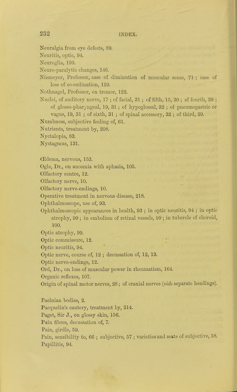 Neuralgia from eye defects, 89. Neuritis, optic, 94. Neuroglia, 199. Neuro-paralytic changes, 146. Nieineyer, Professor, case of diminution of muscular sense, 71 ; case of loss of co-ordination, 129. Notlinagel, Professor, on tremor, 122. Nuclei, of auditory nerve, 17 ; of facial, 31 ; of fifth, 15, 30 ; of fourth, 29 ; of glosso-pharyngeal, 19, 31 ; of hypoglossal, 32 ; of pneumogastric or vagus, 19, 31 ; of sixth, 31 ; of spinal accessory, 32 ; of third, 29. Numbness, subjective feeling of, 61. Nutrients, treatment by, 208. Nyctalopia, 83. Nystagmus, 131. (Edema, nervous, 153. Ogle, Dr., on anosmia with aphasia, 105. Olfactory centre, 12. Olfactory nerve, 10. Olfactory nerve-endings, 10. Operative treatment in nervous disease, 218. Ophthalmoscope, use of, 93. Ophthalmoscopic appearances in health, 93 ; in optic neuritis, 94 ; in optic atrophy, 99 ; in embolism of retinal vessels, 99; in tubercle of choroid, 100. Optic atrophy, 99. Optic commissiire, 12. Optic neuritis, 94. Optic nerve, course of, 12 ; decussation of, 12, 13. Optic nerve-endings, 12. Ord, Dr., on loss of muscular power in rheimiatism, 164. Organic reflexes, 107. Origin of spinal motor nerves, 28; of cranial nerves {vide separate headings). Pacinian bodies, 2. Pacquelin's cautery, treatment by, 214. Paget, Sir J., on glossy skin, 156. Pain fibres, decussation of, 7. Pain, girdle, 59. Pain, sensibility to, 66 ; subjective, 57 ; varieties and seats of subjective, 58. Papillitis, 94.