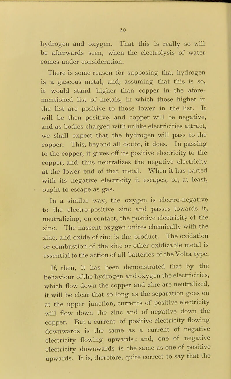 hydrogen and oxygen. That this is really so will be afterwards seen, when the electrolysis of water comes under consideration. There is some reason for supposing that hydrogen is a gaseous metal, and, assuming that this is so, it would stand higher than copper in the afore- mentioned list of metals, in which those higher in the list are positive to those lower in the list. It will be then positive, and copper will be negative, and as bodies charged with unlike electricities attract, we shall expect that the hydrogen will pass to the copper. This, beyond all doubt, it does. In passing to the copper, it gives off its positive electricity to the copper, and thus neutralizes the negative electricity at the lower end of that metal. When it has parted with its negative electricity it escapes, or, at least, ought to escape as gas. In a similar way, the oxygen is electro-negative to the electro-positive zinc and passes towards it, neutralizing, on contact, the positive electricity of the zinc. The nascent oxygen unites chemically with the zinc, and oxide of zinc is the product. The oxidation or combustion of the zinc or other oxidizable metal is essential to the action of all batteries of the Volta type. If, then, it has been demonstrated that by the behaviour of the hydrogen and oxygen the electricities, which flow down the copper and zinc are neutralized, it will be clear that so long as the separation goes on at the upper junction, currents of positive electricity will flow down the zinc and of negative down the copper. But a current of positive electricity flowing downwards is the same as a current of negative electricity flowing upwards; and, one of negative electricity downwards is the same as one of positive upwards. It is, therefore, quite correct to say that the