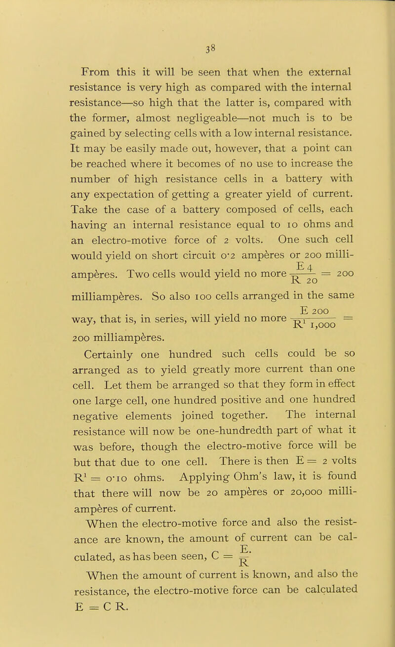 From this it will be seen that when the external resistance is very high as compared with the internal resistance—so high that the latter is, compared with the former, almost negligeable—not much is to be gained by selecting cells with a low internal resistance. It may be easily made out, however, that a point can be reached where it becomes of no use to increase the number of high resistance cells in a battery with any expectation of getting a greater yield of current. Take the case of a battery composed of cells, each having an internal resistance equal to lo ohms and an electro-motive force of 2 volts. One such cell would yield on short circuit 0*2 amperes or 200 milli- E 4 amperes. Two cells would yield no more ^ = 200 milliamp^res. So also 100 cells arranged in the same •m • 11 E 200 way, that is, m series, will yield no more -^1 ^ = 200 milliamp^res. Certainly one hundred such cells could be so arranged as to yield greatly more current than one cell. Let them be arranged so that they form in effect one large cell, one hundred positive and one hundred negative elements joined together. The internal resistance will now be one-hundredth part of what it was before, though the electro-motive force will be but that due to one cell. There is then E = 2 volts = o'lo ohms. Applying Ohm's law, it is found that there will now be 20 amperes or 20,000 milli- amp^res of current. When the electro-motive force and also the resist- ance are known, the amount of current can be cal- E. culated, as has been seen, C = When the amount of current is known, and also the resistance, the electro-motive force can be calculated E = C R.