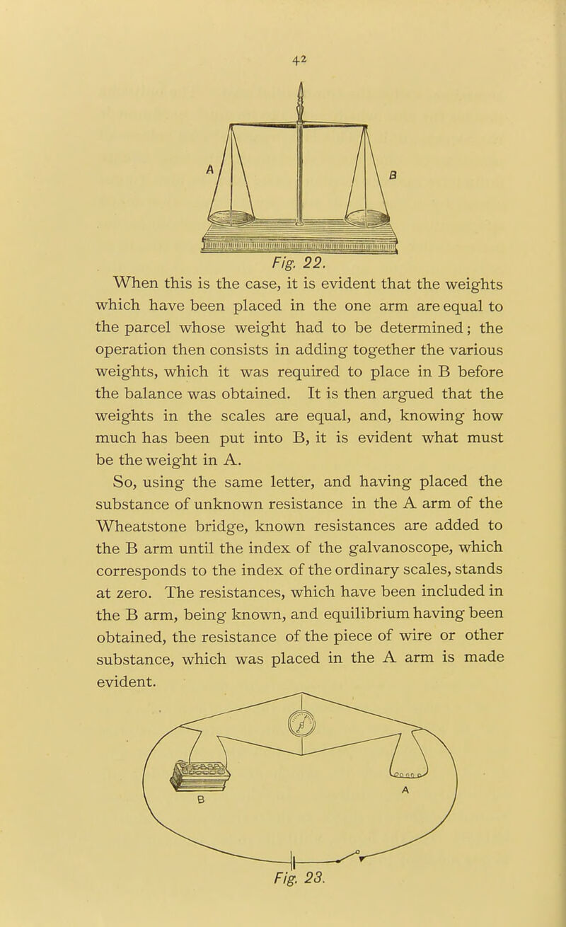 Fig. 22. When this is the case, it is evident that the weights which have been placed in the one arm are equal to the parcel whose weight had to be determined; the operation then consists in adding together the various weights, which it was required to place in B before the balance was obtained. It is then argued that the weights in the scales are equal, and, knowing how much has been put into B, it is evident what must be the weight in A. So, using the same letter, and having placed the substance of unknown resistance in the A arm of the Wheatstone bridge, known resistances are added to the B arm until the index of the galvanoscope, which corresponds to the index of the ordinary scales, stands at zero. The resistances, which have been included in the B arm, being known, and equilibrium having been obtained, the resistance of the piece of wire or other substance, which was placed in the A arm is made evident.