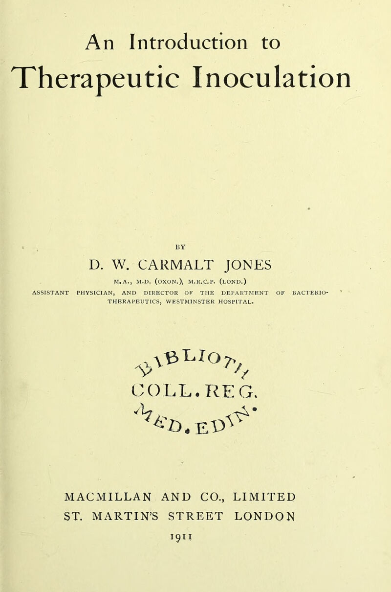 Therapeutic Inoculation BY D. W. CARMALT JONES M.A., M.D. (OXON.), M.R.C.P. (LOND.) ASSISTANT PHYSICIAN, AND DIRECTOR OF THE DEPARTMENT OF BACTERIO- THERAPEUTICS, WESTMINSTER HOSPITAL. V V COLL. REG. MACMILLAN AND CO., LIMITED ST. MARTIN’S STREET LONDON 1911