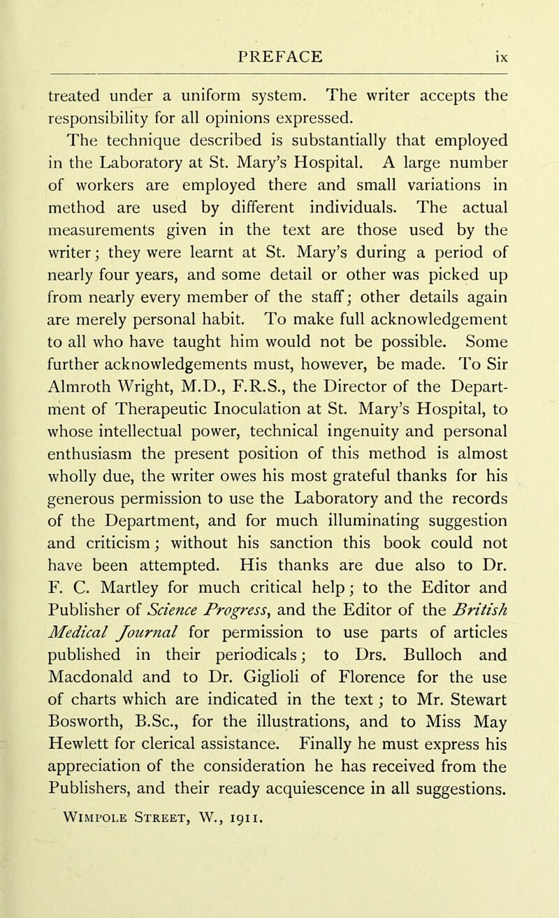 treated under a uniform system. The writer accepts the responsibility for all opinions expressed. The technique described is substantially that employed in the Laboratory at St. Mary’s Hospital. A large number of workers are employed there and small variations in method are used by different individuals. The actual measurements given in the text are those used by the writer; they were learnt at St. Mary’s during a period of nearly four years, and some detail or other was picked up from nearly every member of the staff; other details again are merely personal habit. To make full acknowledgement to all who have taught him would not be possible. Some further acknowledgements must, however, be made. To Sir Almroth Wright, M.D., F.R.S., the Director of the Depart- ment of Therapeutic Inoculation at St. Mary’s Hospital, to whose intellectual power, technical ingenuity and personal enthusiasm the present position of this method is almost wholly due, the writer owes his most grateful thanks for his generous permission to use the Laboratory and the records of the Department, and for much illuminating suggestion and criticism; without his sanction this book could not have been attempted. His thanks are due also to Dr. F. C. Martley for much critical help; to the Editor and Publisher of Science Progress, and the Editor of the British Medical Journal for permission to use parts of articles published in their periodicals; to Drs. Bulloch and Macdonald and to Dr. Giglioli of Florence for the use of charts which are indicated in the text; to Mr. Stewart Bosworth, B.Sc., for the illustrations, and to Miss May Hewlett for clerical assistance. Finally he must express his appreciation of the consideration he has received from the Publishers, and their ready acquiescence in all suggestions. Wimpole Street, W., 1911.