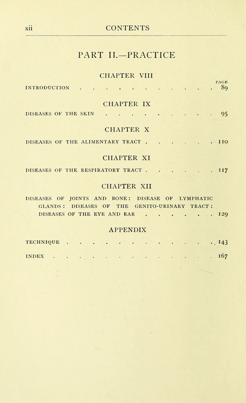 PART II.—PRACTICE CHAPTER VIII PAGE INTRODUCTION 89 CHAPTER IX DISEASES OF THE SKIN 95 CHAPTER X DISEASES OF THE ALIMENTARY TRACT IIO CHAPTER XI DISEASES OF THE RESPIRATORY TRACT 117 CHAPTER XII DISEASES OF JOINTS AND BONE : DISEASE OF LYMPHATIC GLANDS : DISEASES OF THE GENITO-URINARY TRACT : DISEASES OF THE EYE AND EAR 129 APPENDIX TECHNIQUE I43 INDEX 167