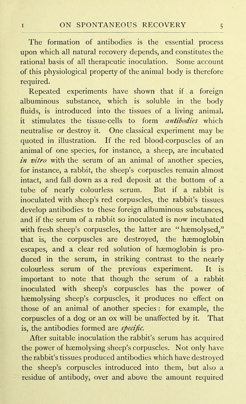 The formation of antibodies is the essential process upon which all natural recovery depends, and constitutes the rational basis of all therapeutic inoculation. Some account of this physiological property of the animal body is therefore required. Repeated experiments have shown that if a foreign albuminous substance, which is soluble in the body fluids, is introduced into the tissues of a living animal, it stimulates the tissue-cells to form antibodies which neutralise or destroy it. One classical experiment may be quoted in illustration. If the red blood-corpuscles of an animal of one species, for instance, a sheep, are incubated in vitro with the serum of an animal of another species, for instance, a rabbit, the sheep’s corpuscles remain almost intact, and fall down as a red deposit at the bottom of a tube of nearly colourless serum. But if a rabbit is inoculated with sheep’s red corpuscles, the rabbit’s tissues develop antibodies to these foreign albuminous substances, and if the serum of a rabbit so inoculated is now incubated with fresh sheep’s corpuscles, the latter are “ hsemolysed,” that is, the corpuscles are destroyed, the haemoglobin escapes, and a clear red solution of haemoglobin is pro- duced in the serum, in striking contrast to the nearly colourless serum of the previous experiment. It is important to note that though the serum of a rabbit inoculated with sheep’s corpuscles has the power of haemolysing sheep’s corpuscles, it produces no effect on those of an animal of another species : for example, the corpuscles of a dog or an ox will be unaffected by it. That is, the antibodies formed are specific. After suitable inoculation the rabbit’s serum has acquired the power of haemolysing sheep’s corpuscles. Not only have the rabbit’s tissues produced antibodies which have destroyed the sheep’s corpuscles introduced into them, but also a residue of antibody, over and above the amount required