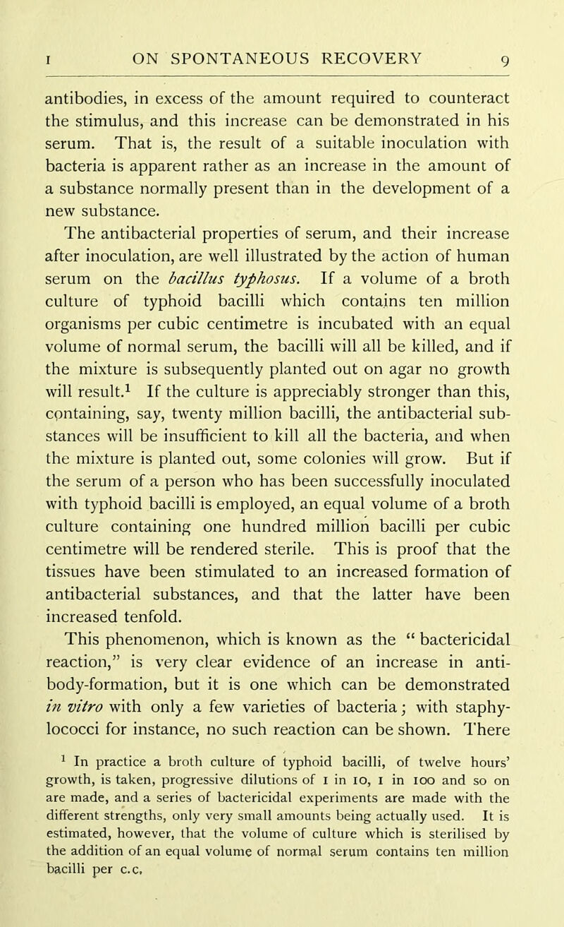 antibodies, in excess of the amount required to counteract the stimulus, and this increase can be demonstrated in his serum. That is, the result of a suitable inoculation with bacteria is apparent rather as an increase in the amount of a substance normally present than in the development of a new substance. The antibacterial properties of serum, and their increase after inoculation, are well illustrated by the action of human serum on the bacillus typhosus. If a volume of a broth culture of typhoid bacilli which contains ten million organisms per cubic centimetre is incubated with an equal volume of normal serum, the bacilli will all be killed, and if the mixture is subsequently planted out on agar no growth will result.1 If the culture is appreciably stronger than this, containing, say, twenty million bacilli, the antibacterial sub- stances will be insufficient to kill all the bacteria, and when the mixture is planted out, some colonies will grow. But if the serum of a person who has been successfully inoculated with typhoid bacilli is employed, an equal volume of a broth culture containing one hundred million bacilli per cubic centimetre will be rendered sterile. This is proof that the tissues have been stimulated to an increased formation of antibacterial substances, and that the latter have been increased tenfold. This phenomenon, which is known as the “ bactericidal reaction,” is very clear evidence of an increase in anti- body-formation, but it is one which can be demonstrated in vitro with only a few varieties of bacteria; with staphy- lococci for instance, no such reaction can be shown. There 1 In practice a broth culture of typhoid bacilli, of twelve hours’ growth, is taken, progressive dilutions of I in io, I in loo and so on are made, and a series of bactericidal experiments are made with the different strengths, only very small amounts being actually used. It is estimated, however, that the volume of culture which is sterilised by the addition of an equal volume of normal serum contains ten million bacilli per c.c.