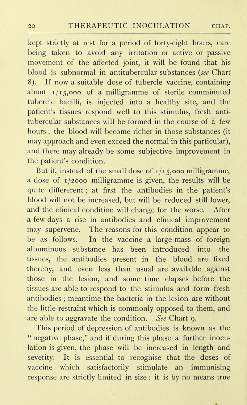 kept strictly at rest for a period of forty-eight hours, care being taken to avoid any irritation or active or passive movement of the affected joint, it will be found that his blood is subnormal in antitubercular substances (see Chart 8). If now a suitable dose of tubercle vaccine, containing about 1/15,000 of a milligramme of sterile comminuted tubercle bacilli, is injected into a healthy site, and the patient’s tissues respond well to this stimulus, fresh anti- tubercular substances will be formed in the course of a few hours; the blood will become richer in those substances (it may approach and even exceed the normal in this particular), and there may already be some subjective improvement in the patient’s condition. But if, instead of the small dose of 1/15,000 milligramme, a dose of 1/2000 milligramme is given, the results will be quite differerent; at first the antibodies in the patient’s blood will not be increased, but will be reduced still lower, and the clinical condition will change for the worse. After a few days a rise in antibodies and clinical improvement may supervene. The reasons for this condition appear to be as follows. In the vaccine a large mass of foreign albuminous substance has been introduced into the tissues, the antibodies present in the blood are fixed thereby, and even less than usual are available against those in the lesion, and some time elapses before the tissues are able to respond to the stimulus and form fresh antibodies; meantime the bacteria in the lesion are without the little restraint which is commonly opposed to them, and are able to aggravate the condition. See Chart 9. This period of depression of antibodies is known as the “ negative phase,” and if during this phase a further inocu- lation is given, the phase will be increased in length and severity. It is essential to recognise that the doses of vaccine which satisfactorily stimulate an immunising response are strictly limited in size: it is by no means true