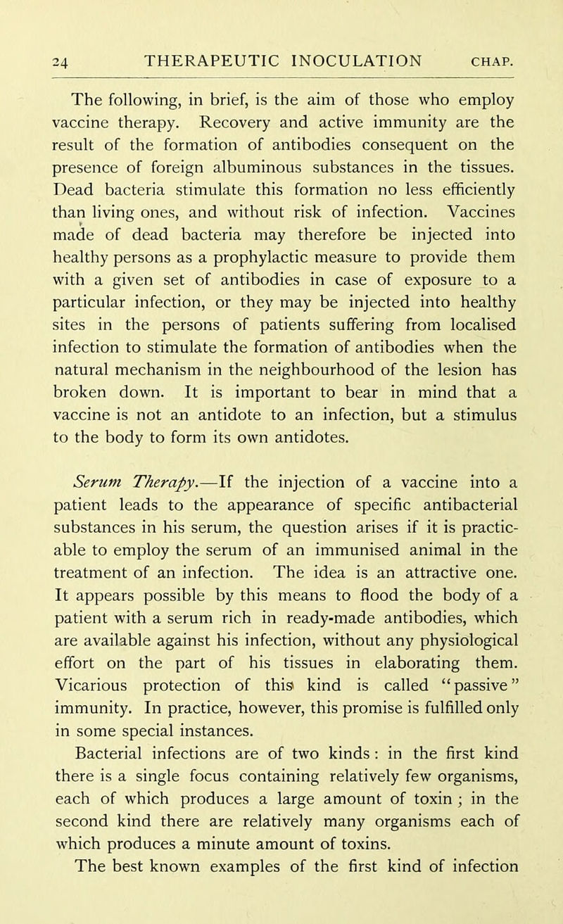 The following, in brief, is the aim of those who employ vaccine therapy. Recovery and active immunity are the result of the formation of antibodies consequent on the presence of foreign albuminous substances in the tissues. Dead bacteria stimulate this formation no less efficiently than living ones, and without risk of infection. Vaccines made of dead bacteria may therefore be injected into healthy persons as a prophylactic measure to provide them with a given set of antibodies in case of exposure to a particular infection, or they may be injected into healthy sites in the persons of patients suffering from localised infection to stimulate the formation of antibodies when the natural mechanism in the neighbourhood of the lesion has broken down. It is important to bear in mind that a vaccine is not an antidote to an infection, but a stimulus to the body to form its own antidotes. Serum Therapy.—If the injection of a vaccine into a patient leads to the appearance of specific antibacterial substances in his serum, the question arises if it is practic- able to employ the serum of an immunised animal in the treatment of an infection. The idea is an attractive one. It appears possible by this means to flood the body of a patient with a serum rich in ready-made antibodies, which are available against his infection, without any physiological effort on the part of his tissues in elaborating them. Vicarious protection of this kind is called “passive” immunity. In practice, however, this promise is fulfilled only in some special instances. Bacterial infections are of two kinds : in the first kind there is a single focus containing relatively few organisms, each of which produces a large amount of toxin ; in the second kind there are relatively many organisms each of which produces a minute amount of toxins. The best known examples of the first kind of infection