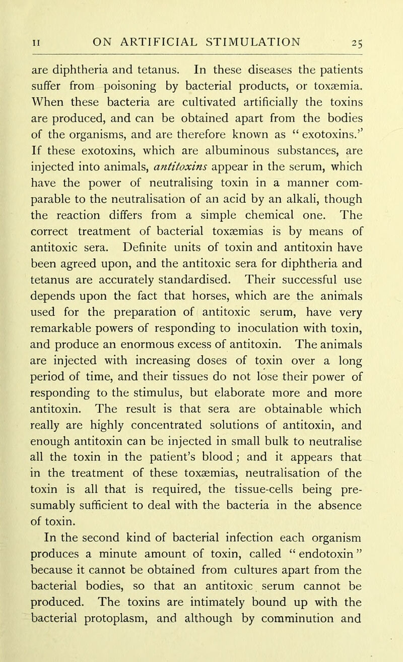 axe diphtheria and tetanus. In these diseases the patients suffer from poisoning by bacterial products, or toxaemia. When these bacteria are cultivated artificially the toxins are produced, and can be obtained apart from the bodies of the organisms, and are therefore known as “ exotoxins.’’ If these exotoxins, which are albuminous substances, are injected into animals, antitoxins appear in the serum, which have the power of neutralising toxin in a manner com- parable to the neutralisation of an acid by an alkali, though the reaction differs from a simple chemical one. The correct treatment of bacterial toxaemias is by means of antitoxic sera. Definite units of toxin and antitoxin have been agreed upon, and the antitoxic sera for diphtheria and tetanus are accurately standardised. Their successful use depends upon the fact that horses, which are the animals used for the preparation of antitoxic serum, have very remarkable powers of responding to inoculation with toxin, and produce an enormous excess of antitoxin. The animals are injected with increasing doses of toxin over a long period of time, and their tissues do not lose their power of responding to the stimulus, but elaborate more and more antitoxin. The result is that sera are obtainable which really are highly concentrated solutions of antitoxin, and enough antitoxin can be injected in small bulk to neutralise all the toxin in the patient’s blood; and it appears that in the treatment of these toxaemias, neutralisation of the toxin is all that is required, the tissue-cells being pre- sumably sufficient to deal with the bacteria in the absence of toxin. In the second kind of bacterial infection each organism produces a minute amount of toxin, called “ endotoxin ” because it cannot be obtained from cultures apart from the bacterial bodies, so that an antitoxic serum cannot be produced. The toxins are intimately bound up with the bacterial protoplasm, and although by comminution and