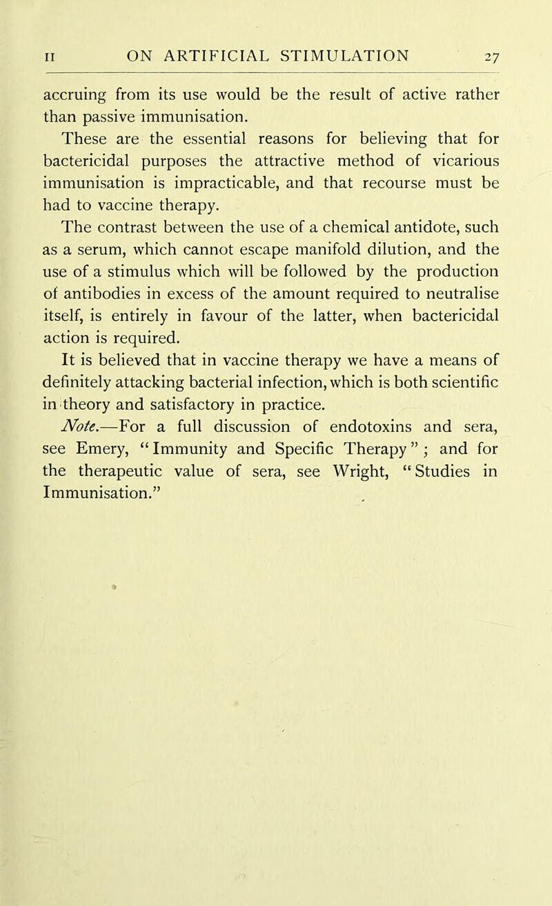 accruing from its use would be the result of active rather than passive immunisation. These are the essential reasons for believing that for bactericidal purposes the attractive method of vicarious immunisation is impracticable, and that recourse must be had to vaccine therapy. The contrast between the use of a chemical antidote, such as a serum, which cannot escape manifold dilution, and the use of a stimulus which will be followed by the production of antibodies in excess of the amount required to neutralise itself, is entirely in favour of the latter, when bactericidal action is required. It is believed that in vaccine therapy we have a means of definitely attacking bacterial infection, which is both scientific in theory and satisfactory in practice. Note.—For a full discussion of endotoxins and sera, see Emery, “ Immunity and Specific Therapy ”; and for the therapeutic value of sera, see Wright, “Studies in Immunisation.”