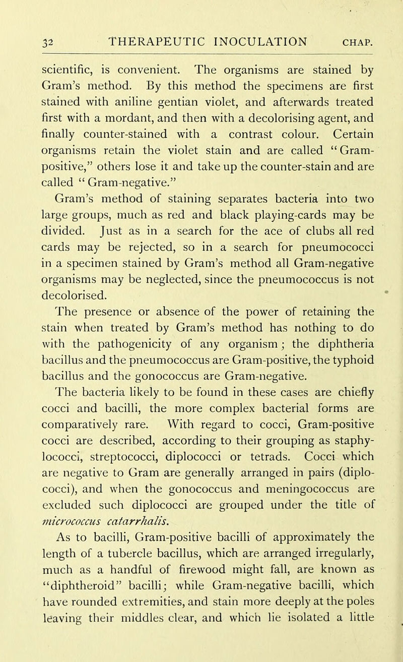 scientific, is convenient. The organisms are stained by Gram’s method. By this method the specimens are first stained with aniline gentian violet, and afterwards treated first with a mordant, and then with a decolorising agent, and finally counter-stained with a contrast colour. Certain organisms retain the violet stain and are called “ Gram- positive,” others lose it and take up the counter-stain and are called “ Gram-negative.” Gram’s method of staining separates bacteria into two large groups, much as red and black playing-cards may be divided. Just as in a search for the ace of clubs all red cards may be rejected, so in a search for pneumococci in a specimen stained by Gram’s method all Gram-negative organisms may be neglected, since the pneumococcus is not decolorised. The presence or absence of the power of retaining the stain when treated by Gram’s method has nothing to do with the pathogenicity of any organism; the diphtheria bacillus and the pneumococcus are Gram-positive, the typhoid bacillus and the gonococcus are Gram-negative. The bacteria likely to be found in these cases are chiefly cocci and bacilli, the more complex bacterial forms are comparatively rare. With regard to cocci, Gram-positive cocci are described, according to their grouping as staphy- lococci, streptococci, diplococci or tetrads. Cocci which are negative to Gram are generally arranged in pairs (diplo- cocci), and when the gonococcus and meningococcus are excluded such diplococci are grouped under the title of micrococcus catarrhalis. As to bacilli, Gram-positive bacilli of approximately the length of a tubercle bacillus, which are arranged irregularly, much as a handful of firewood might fall, are known as “diphtheroid” bacilli; while Gram-negative bacilli, which have rounded extremities, and stain more deeply at the poles leaving their middles clear, and which lie isolated a little