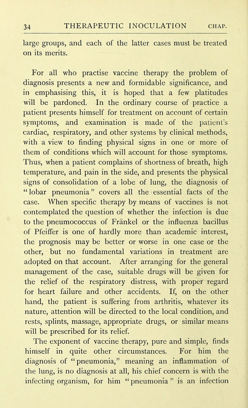 large groups, and each of the latter cases must be treated on its merits. For all who practise vaccine therapy the problem of diagnosis presents a new and formidable significance, and in emphasising this, it is hoped that a few platitudes will be pardoned. In the ordinary course of practice a patient presents himself for treatment on account of certain symptoms, and examination is made of the patient’s cardiac, respiratory, and other systems by clinical methods, with a view to finding physical signs in one or more of them of conditions which will account for those symptoms. Thus, when a patient complains of shortness of breath, high temperature, and pain in the side, and presents the physical signs of consolidation of a lobe of lung, the diagnosis of “lobar pneumonia” covers all the essential facts of the case. When specific therapy by means of vaccines is not contemplated the question of whether the infection is due to the pneumococcus of Frankel or the influenza bacillus of Pfeiffer is one of hardly more than academic interest, the prognosis may be better or worse in one case or the other, but no fundamental variations in treatment are adopted on that account. After arranging for the general management of the case, suitable drugs will be given for the relief of the respiratory distress, with proper regard for heart failure and other accidents. If, on the other hand, the patient is suffering from arthritis, whatever its nature, attention will be directed to the local condition, and rests, splints, massage, appropriate drugs, or similar means will be prescribed for its relief. The exponent of vaccine therapy, pure and simple, finds himself in quite other circumstances. For him the diagnosis of “pneumonia,” meaning an inflammation of the lung, is no diagnosis at all, his chief concern is with the infecting organism, for him “pneumonia” is an infection