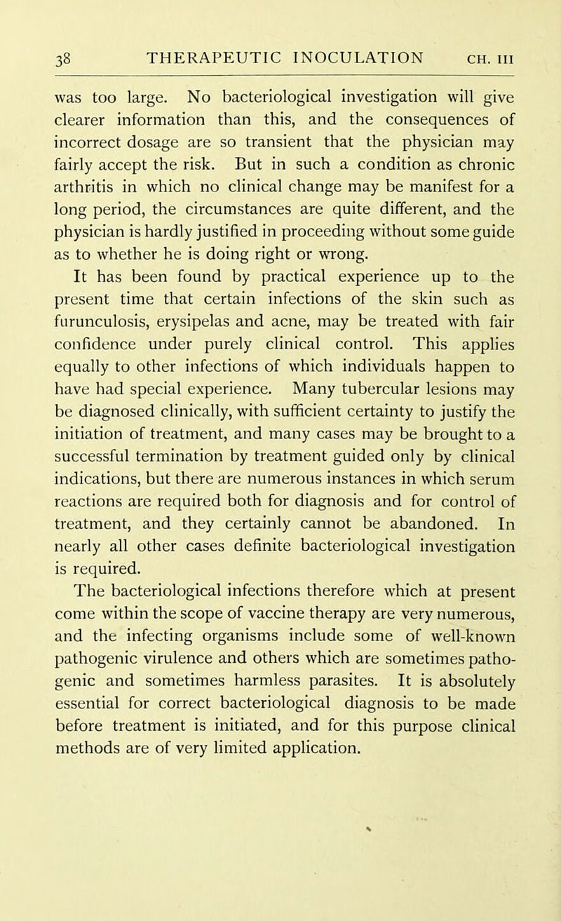 was too large. No bacteriological investigation will give clearer information than this, and the consequences of incorrect dosage are so transient that the physician may fairly accept the risk. But in such a condition as chronic arthritis in which no clinical change may be manifest for a long period, the circumstances are quite different, and the physician is hardly justified in proceeding without some guide as to whether he is doing right or wrong. It has been found by practical experience up to the present time that certain infections of the skin such as furunculosis, erysipelas and acne, may be treated with fair confidence under purely clinical control. This applies equally to other infections of which individuals happen to have had special experience. Many tubercular lesions may be diagnosed clinically, with sufficient certainty to justify the initiation of treatment, and many cases may be brought to a successful termination by treatment guided only by clinical indications, but there are numerous instances in which serum reactions are required both for diagnosis and for control of treatment, and they certainly cannot be abandoned. In nearly all other cases definite bacteriological investigation is required. The bacteriological infections therefore which at present come within the scope of vaccine therapy are very numerous, and the infecting organisms include some of well-known pathogenic virulence and others which are sometimes patho- genic and sometimes harmless parasites. It is absolutely essential for correct bacteriological diagnosis to be made before treatment is initiated, and for this purpose clinical methods are of very limited application.