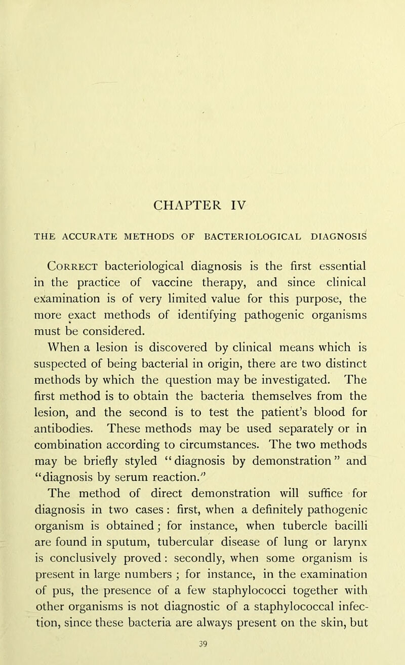 CHAPTER IV THE ACCURATE METHODS OF BACTERIOLOGICAL DIAGNOSIS Correct bacteriological diagnosis is the first essential in the practice of vaccine therapy, and since clinical examination is of very limited value for this purpose, the more exact methods of identifying pathogenic organisms must be considered. When a lesion is discovered by clinical means which is suspected of being bacterial in origin, there are two distinct methods by which the question may be investigated. The first method is to obtain the bacteria themselves from the lesion, and the second is to test the patient’s blood for antibodies. These methods may be used separately or in combination according to circumstances. The two methods may be briefly styled “diagnosis by demonstration” and “diagnosis by serum reaction.” The method of direct demonstration will suffice for diagnosis in two cases : first, when a definitely pathogenic organism is obtained; for instance, when tubercle bacilli are found in sputum, tubercular disease of lung or larynx is conclusively proved : secondly, when some organism is present in large numbers ; for instance, in the examination of pus, the presence of a few staphylococci together with other organisms is not diagnostic of a staphylococcal infec- tion, since these bacteria are always present on the skin, but