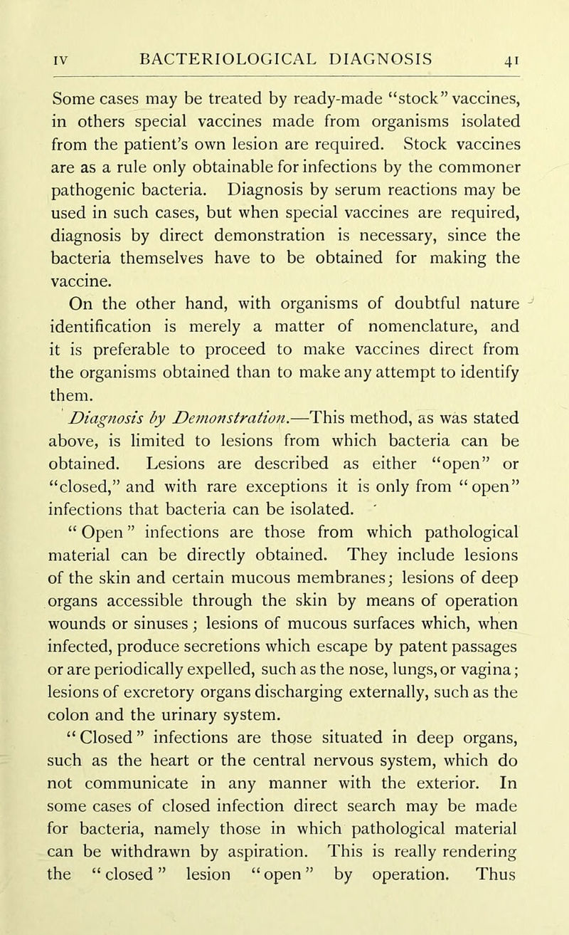 Some cases may be treated by ready-made “stock” vaccines, in others special vaccines made from organisms isolated from the patient’s own lesion are required. Stock vaccines are as a rule only obtainable for infections by the commoner pathogenic bacteria. Diagnosis by serum reactions may be used in such cases, but when special vaccines are required, diagnosis by direct demonstration is necessary, since the bacteria themselves have to be obtained for making the vaccine. On the other hand, with organisms of doubtful nature identification is merely a matter of nomenclature, and it is preferable to proceed to make vaccines direct from the organisms obtained than to make any attempt to identify them. Diagnosis by Demonstration.—This method, as was stated above, is limited to lesions from which bacteria can be obtained. Lesions are described as either “open” or “closed,” and with rare exceptions it is only from “open” infections that bacteria can be isolated. “ Open ” infections are those from which pathological material can be directly obtained. They include lesions of the skin and certain mucous membranes; lesions of deep organs accessible through the skin by means of operation wounds or sinuses; lesions of mucous surfaces which, when infected, produce secretions which escape by patent passages or are periodically expelled, such as the nose, lungs, or vagina; lesions of excretory organs discharging externally, such as the colon and the urinary system. “ Closed ” infections are those situated in deep organs, such as the heart or the central nervous system, which do not communicate in any manner with the exterior. In some cases of closed infection direct search may be made for bacteria, namely those in which pathological material can be withdrawn by aspiration. This is really rendering the “ closed ” lesion “ open ” by operation. Thus