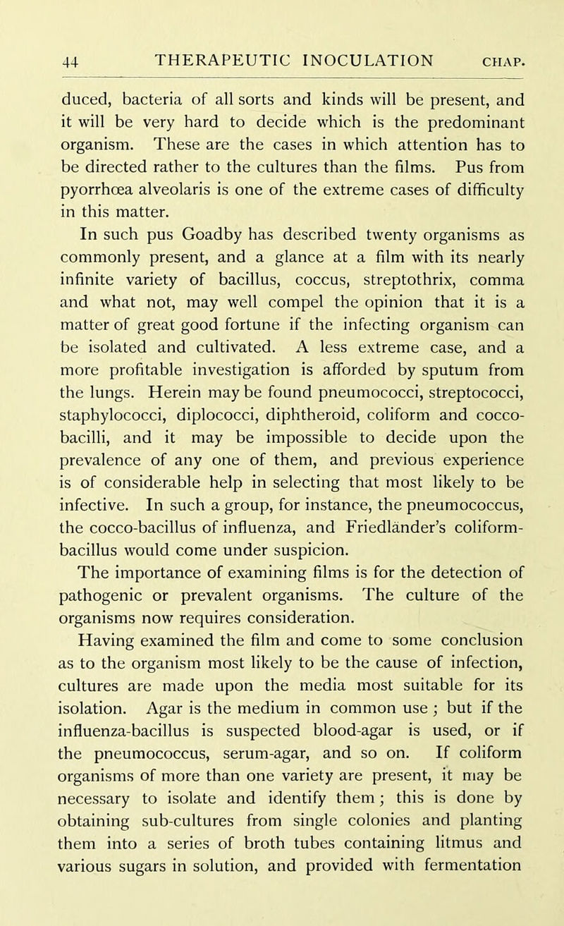 duced, bacteria of all sorts and kinds will be present, and it will be very hard to decide which is the predominant organism. These are the cases in which attention has to be directed rather to the cultures than the films. Pus from pyorrhoea alveolaris is one of the extreme cases of difficulty in this matter. In such pus Goadby has described twenty organisms as commonly present, and a glance at a film with its nearly infinite variety of bacillus, coccus, streptothrix, comma and what not, may well compel the opinion that it is a matter of great good fortune if the infecting organism can be isolated and cultivated. A less extreme case, and a more profitable investigation is afforded by sputum from the lungs. Herein maybe found pneumococci, streptococci, staphylococci, diplococci, diphtheroid, coliform and cocco- bacilli, and it may be impossible to decide upon the prevalence of any one of them, and previous experience is of considerable help in selecting that most likely to be infective. In such a group, for instance, the pneumococcus, the cocco-bacillus of influenza, and Friedlander’s coliform- bacillus would come under suspicion. The importance of examining films is for the detection of pathogenic or prevalent organisms. The culture of the organisms now requires consideration. Having examined the film and come to some conclusion as to the organism most likely to be the cause of infection, cultures are made upon the media most suitable for its isolation. Agar is the medium in common use ; but if the influenza-bacillus is suspected blood-agar is used, or if the pneumococcus, serum-agar, and so on. If coliform organisms of more than one variety are present, it may be necessary to isolate and identify them; this is done by obtaining sub-cultures from single colonies and planting them into a series of broth tubes containing litmus and various sugars in solution, and provided with fermentation