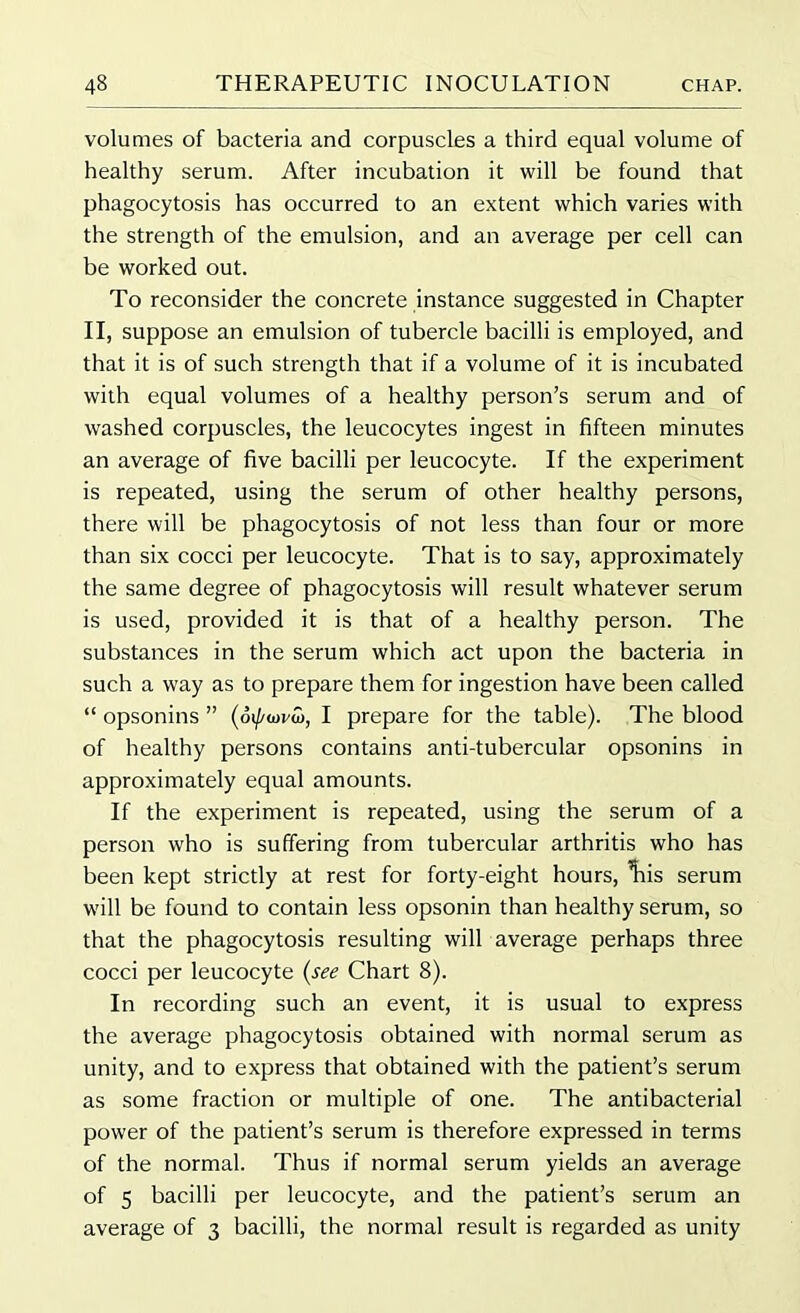 volumes of bacteria and corpuscles a third equal volume of healthy serum. After incubation it will be found that phagocytosis has occurred to an extent which varies with the strength of the emulsion, and an average per cell can be worked out. To reconsider the concrete instance suggested in Chapter II, suppose an emulsion of tubercle bacilli is employed, and that it is of such strength that if a volume of it is incubated with equal volumes of a healthy person’s serum and of washed corpuscles, the leucocytes ingest in fifteen minutes an average of five bacilli per leucocyte. If the experiment is repeated, using the serum of other healthy persons, there will be phagocytosis of not less than four or more than six cocci per leucocyte. That is to say, approximately the same degree of phagocytosis will result whatever serum is used, provided it is that of a healthy person. The substances in the serum which act upon the bacteria in such a way as to prepare them for ingestion have been called “ opsonins ” I prepare for the table). The blood of healthy persons contains anti-tubercular opsonins in approximately equal amounts. If the experiment is repeated, using the serum of a person who is suffering from tubercular arthritis who has been kept strictly at rest for forty-eight hours, liis serum will be found to contain less opsonin than healthy serum, so that the phagocytosis resulting will average perhaps three cocci per leucocyte (see Chart 8). In recording such an event, it is usual to express the average phagocytosis obtained with normal serum as unity, and to express that obtained with the patient’s serum as some fraction or multiple of one. The antibacterial power of the patient’s serum is therefore expressed in terms of the normal. Thus if normal serum yields an average of 5 bacilli per leucocyte, and the patient’s serum an average of 3 bacilli, the normal result is regarded as unity