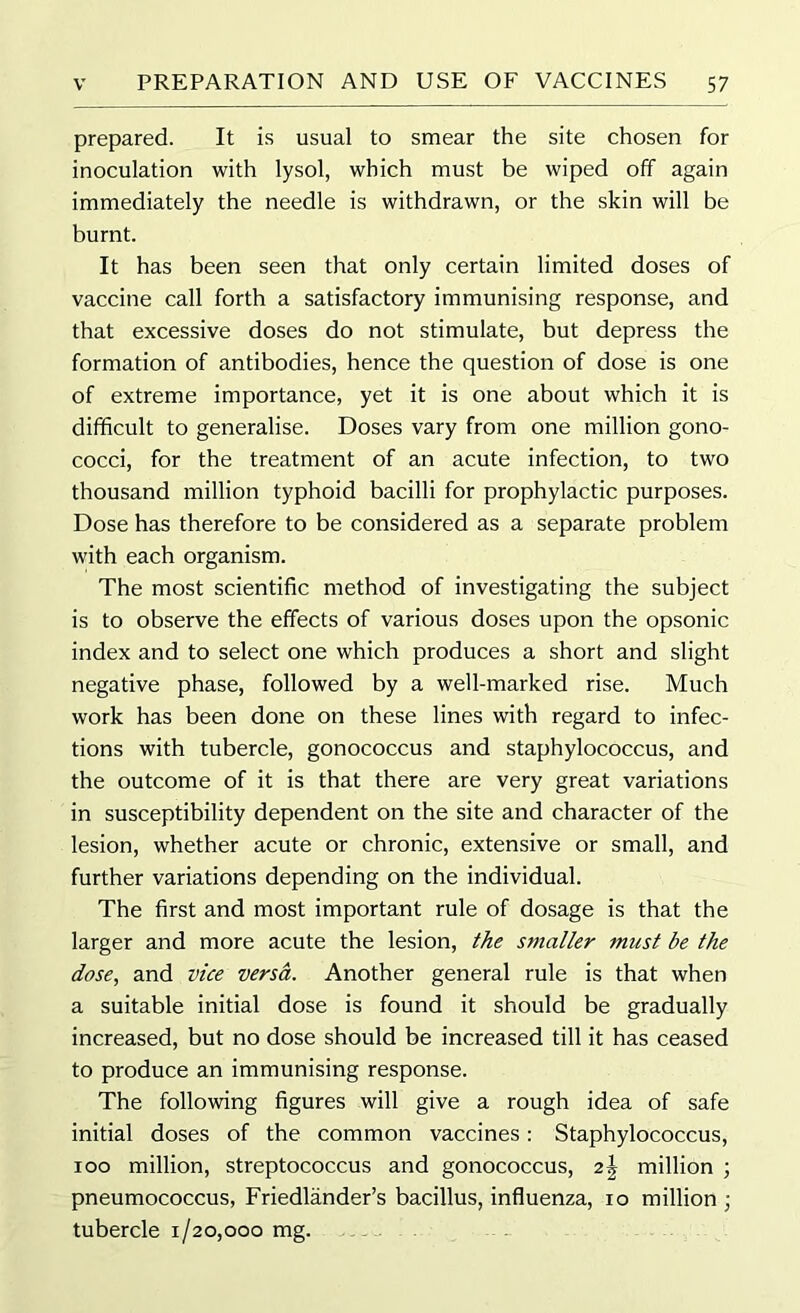 prepared. It is usual to smear the site chosen for inoculation with lysol, which must be wiped off again immediately the needle is withdrawn, or the skin will be burnt. It has been seen that only certain limited doses of vaccine call forth a satisfactory immunising response, and that excessive doses do not stimulate, but depress the formation of antibodies, hence the question of dose is one of extreme importance, yet it is one about which it is difficult to generalise. Doses vary from one million gono- cocci, for the treatment of an acute infection, to two thousand million typhoid bacilli for prophylactic purposes. Dose has therefore to be considered as a separate problem with each organism. The most scientific method of investigating the subject is to observe the effects of various doses upon the opsonic index and to select one which produces a short and slight negative phase, followed by a well-marked rise. Much work has been done on these lines with regard to infec- tions with tubercle, gonococcus and staphylococcus, and the outcome of it is that there are very great variations in susceptibility dependent on the site and character of the lesion, whether acute or chronic, extensive or small, and further variations depending on the individual. The first and most important rule of dosage is that the larger and more acute the lesion, the smaller must be the dose, and vice versa. Another general rule is that when a suitable initial dose is found it should be gradually increased, but no dose should be increased till it has ceased to produce an immunising response. The following figures will give a rough idea of safe initial doses of the common vaccines: Staphylococcus, 100 million, streptococcus and gonococcus, 21 million ; pneumococcus, Friedlander’s bacillus, influenza, 10 million ; tubercle 1/20,000 mg.