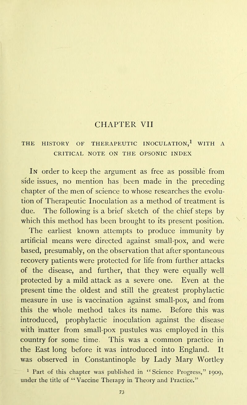 CHAPTER VII THE HISTORY OF THERAPEUTIC INOCULATION,1 WITH A CRITICAL NOTE ON THE OPSONIC INDEX In order to keep the argument as free as possible from side issues, no mention has been made in the preceding chapter of the men of science to whose researches the evolu- tion of Therapeutic Inoculation as a method of treatment is due. The following is a brief sketch of the chief steps by which this method has been brought to its present position. The earliest known attempts to produce immunity by artificial means were directed against small-pox, and were based, presumably, on the observation that after spontaneous recovery patients were protected for life from further attacks of the disease, and further, that they were equally well protected by a mild attack as a severe one. Even at the present time the oldest and still the greatest prophylactic measure in use is vaccination against small-pox, and from this the whole method takes its name. Before this was introduced, prophylactic inoculation against the disease with matter from small-pox pustules was employed in this country for some time, This was a common practice in the East long before it was introduced into England. It was observed in Constantinople by Lady Mary VVortley 1 Part of this chapter was published in “Science Progress,” 1909, under the title of “Vaccine Therapy in Theory and Practice.”