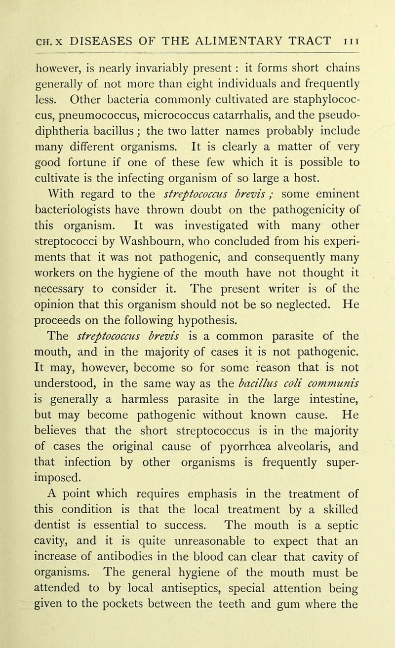 however, is nearly invariably present : it forms short chains generally of not more than eight individuals and frequently less. Other bacteria commonly cultivated are staphylococ- cus, pneumococcus, micrococcus catarrhalis, and the pseudo- diphtheria bacillus; the two latter names probably include many different organisms. It is clearly a matter of very good fortune if one of these few which it is possible to cultivate is the infecting organism of so large a host. With regard to the streptococcus brevis; some eminent bacteriologists have thrown doubt on the pathogenicity of this organism. It was investigated with many other streptococci by Washbourn, who concluded from his experi- ments that it was not pathogenic, and consequently many workers on the hygiene of the mouth have not thought it necessary to consider it. The present writer is of the opinion that this organism should not be so neglected. He proceeds on the following hypothesis. The streptococcus brevis is a common parasite of the mouth, and in the majority of cases it is not pathogenic. It may, however, become so for some reason that is not understood, in the same way as the bacillus coli communis is generally a harmless parasite in the large intestine, but may become pathogenic without known cause. He believes that the short streptococcus is in the majority of cases the original cause of pyorrhoea alveolaris, and that infection by other organisms is frequently super- imposed. A point which requires emphasis in the treatment of this condition is that the local treatment by a skilled dentist is essential to success. The mouth is a septic cavity, and it is quite unreasonable to expect that an increase of antibodies in the blood can clear that cavity of organisms. The general hygiene of the mouth must be attended to by local antiseptics, special attention being given to the pockets between the teeth and gum where the