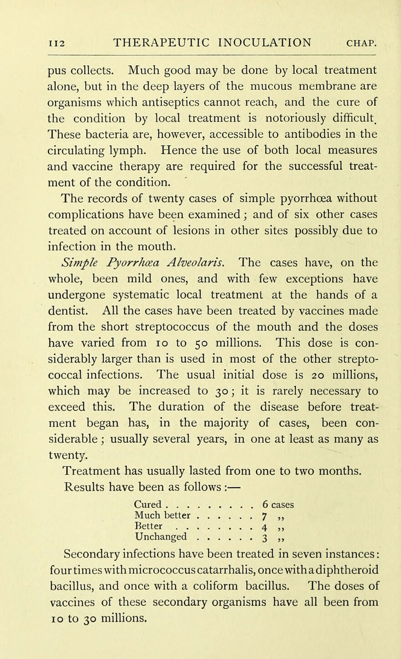 pus collects. Much good may be done by local treatment alone, but in the deep layers of the mucous membrane are organisms which antiseptics cannot reach, and the cure of the condition by local treatment is notoriously difficult. These bacteria are, however, accessible to antibodies in the circulating lymph. Hence the use of both local measures and vaccine therapy are required for the successful treat- ment of the condition. The records of twenty cases of simple pyorrhoea without complications have been examined; and of six other cases treated on account of lesions in other sites possibly due to infection in the mouth. Simple Pyorrhoea Alveolaris. The cases have, on the whole, been mild ones, and with few exceptions have undergone systematic local treatment at the hands of a dentist. All the cases have been treated by vaccines made from the short streptococcus of the mouth and the doses have varied from io to 50 millions. This dose is con- siderably larger than is used in most of the other strepto- coccal infections. The usual initial dose is 20 millions, which may be increased to 30; it is rarely necessary to exceed this. The duration of the disease before treat- ment began has, in the majority of cases, been con- siderable ; usually several years, in one at least as many as twenty. Treatment has usually lasted from one to two months. Results have been as follows :— Cured 6 cases Much better 7 ,, Better 4 ,, Unchanged 3 ,, Secondary infections have been treated in seven instances: four times with micrococcus catarrhalis, once with a diphtheroid bacillus, and once with a coliform bacillus. The doses of vaccines of these secondary organisms have all been from 1 o to 30 millions.