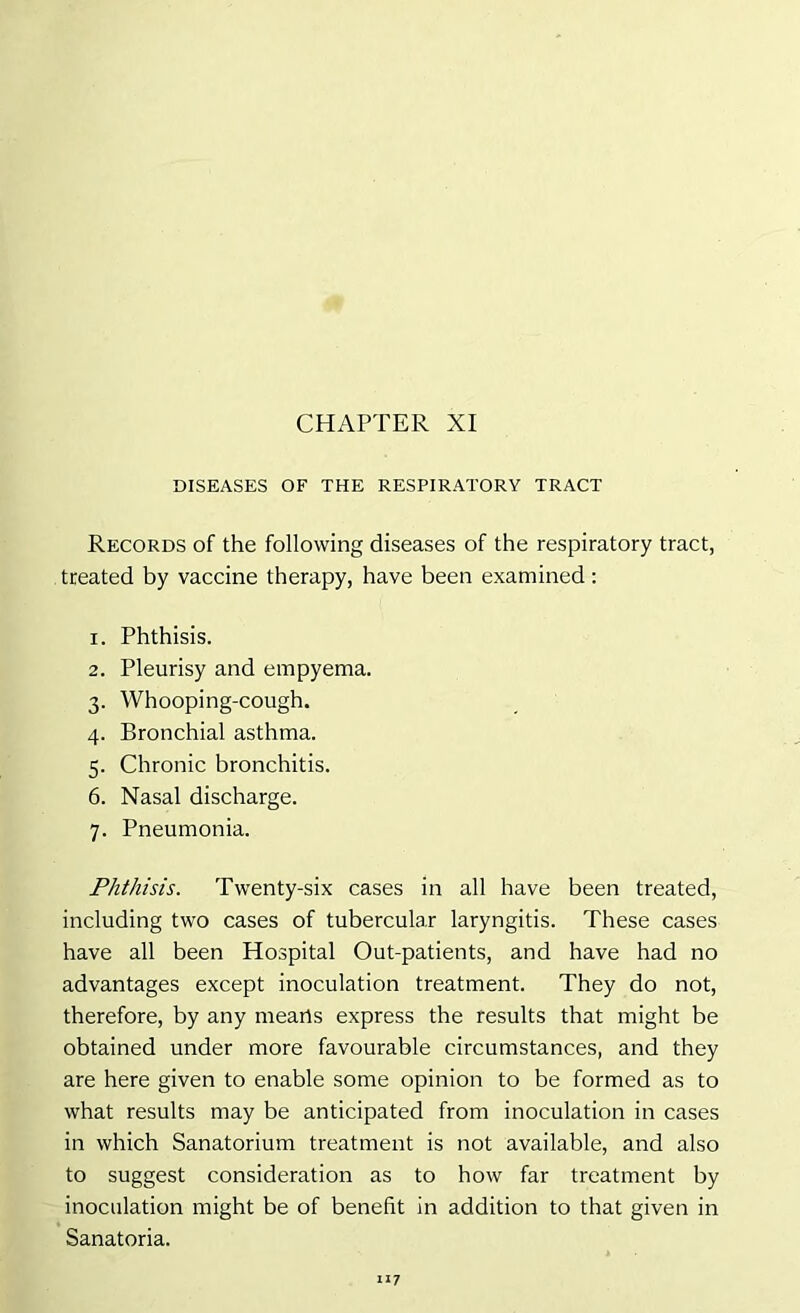 CHAPTER XI DISEASES OF THE RESPIRATORY TRACT Records of the following diseases of the respiratory tract, treated by vaccine therapy, have been examined: 1. Phthisis. 2. Pleurisy and empyema. 3. Whooping-cough. 4. Bronchial asthma. 5. Chronic bronchitis. 6. Nasal discharge. 7. Pneumonia. Phthisis. Twenty-six cases in all have been treated, including two cases of tubercular laryngitis. These cases have all been Hospital Out-patients, and have had no advantages except inoculation treatment. They do not, therefore, by any means express the results that might be obtained under more favourable circumstances, and they are here given to enable some opinion to be formed as to what results may be anticipated from inoculation in cases in which Sanatorium treatment is not available, and also to suggest consideration as to how far treatment by inoculation might be of benefit in addition to that given in Sanatoria.