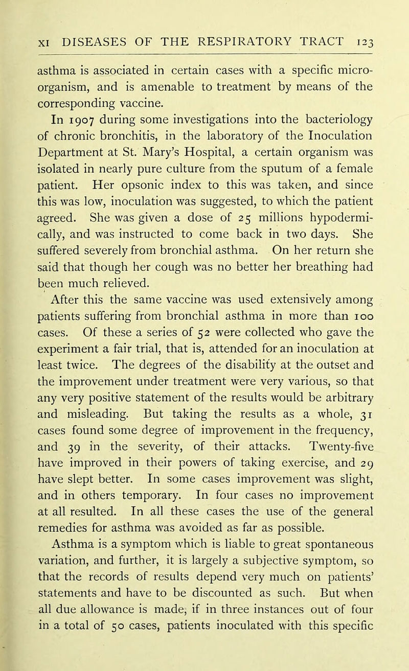 asthma is associated in certain cases with a specific micro- organism, and is amenable to treatment by means of the corresponding vaccine. In 1907 during some investigations into the bacteriology of chronic bronchitis, in the laboratory of the Inoculation Department at St. Mary’s Hospital, a certain organism was isolated in nearly pure culture from the sputum of a female patient. Her opsonic index to this was taken, and since this was low, inoculation was suggested, to which the patient agreed. She was given a dose of 25 millions hypodermi- cally, and was instructed to come back in two days. She suffered severely from bronchial asthma. On her return she said that though her cough was no better her breathing had been much relieved. After this the same vaccine was used extensively among patients suffering from bronchial asthma in more than 100 cases. Of these a series of 52 were collected who gave the experiment a fair trial, that is, attended for an inoculation at least twice. The degrees of the disability at the outset and the improvement under treatment were very various, so that any very positive statement of the results would be arbitrary and misleading. But taking the results as a whole, 31 cases found some degree of improvement in the frequency, and 39 in the severity, of their attacks. Twenty-five have improved in their powers of taking exercise, and 29 have slept better. In some cases improvement was slight, and in others temporary. In four cases no improvement at all resulted. In all these cases the use of the general remedies for asthma was avoided as far as possible. Asthma is a symptom which is liable to great spontaneous variation, and further, it is largely a subjective symptom, so that the records of results depend very much on patients’ statements and have to be discounted as such. But when all due allowance is made, if in three instances out of four in a total of 50 cases, patients inoculated with this specific