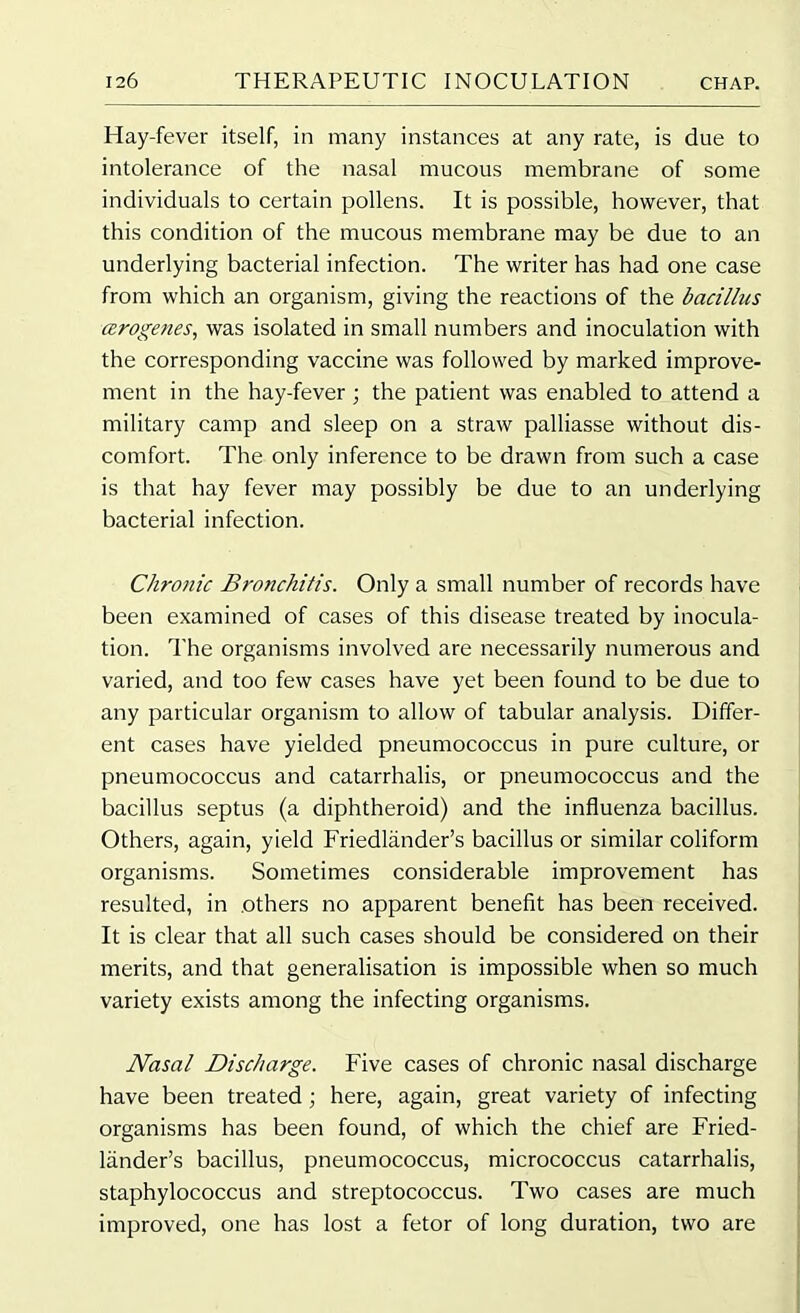 Hay-fever itself, in many instances at any rate, is due to intolerance of the nasal mucous membrane of some individuals to certain pollens. It is possible, however, that this condition of the mucous membrane may be due to an underlying bacterial infection. The writer has had one case from which an organism, giving the reactions of the bacillus cerogenes, was isolated in small numbers and inoculation with the corresponding vaccine was followed by marked improve- ment in the hay-fever ; the patient was enabled to attend a military camp and sleep on a straw palliasse without dis- comfort. The only inference to be drawn from such a case is that hay fever may possibly be due to an underlying bacterial infection. Chronic Bronchitis. Only a small number of records have been examined of cases of this disease treated by inocula- tion. The organisms involved are necessarily numerous and varied, and too few cases have yet been found to be due to any particular organism to allow of tabular analysis. Differ- ent cases have yielded pneumococcus in pure culture, or pneumococcus and catarrhalis, or pneumococcus and the bacillus septus (a diphtheroid) and the influenza bacillus. Others, again, yield Friedlander’s bacillus or similar coliform organisms. Sometimes considerable improvement has resulted, in .others no apparent benefit has been received. It is clear that all such cases should be considered on their merits, and that generalisation is impossible when so much variety exists among the infecting organisms. Nasal Discharge. Five cases of chronic nasal discharge have been treated; here, again, great variety of infecting organisms has been found, of which the chief are Fried- lander’s bacillus, pneumococcus, micrococcus catarrhalis, staphylococcus and streptococcus. Two cases are much improved, one has lost a fetor of long duration, two are