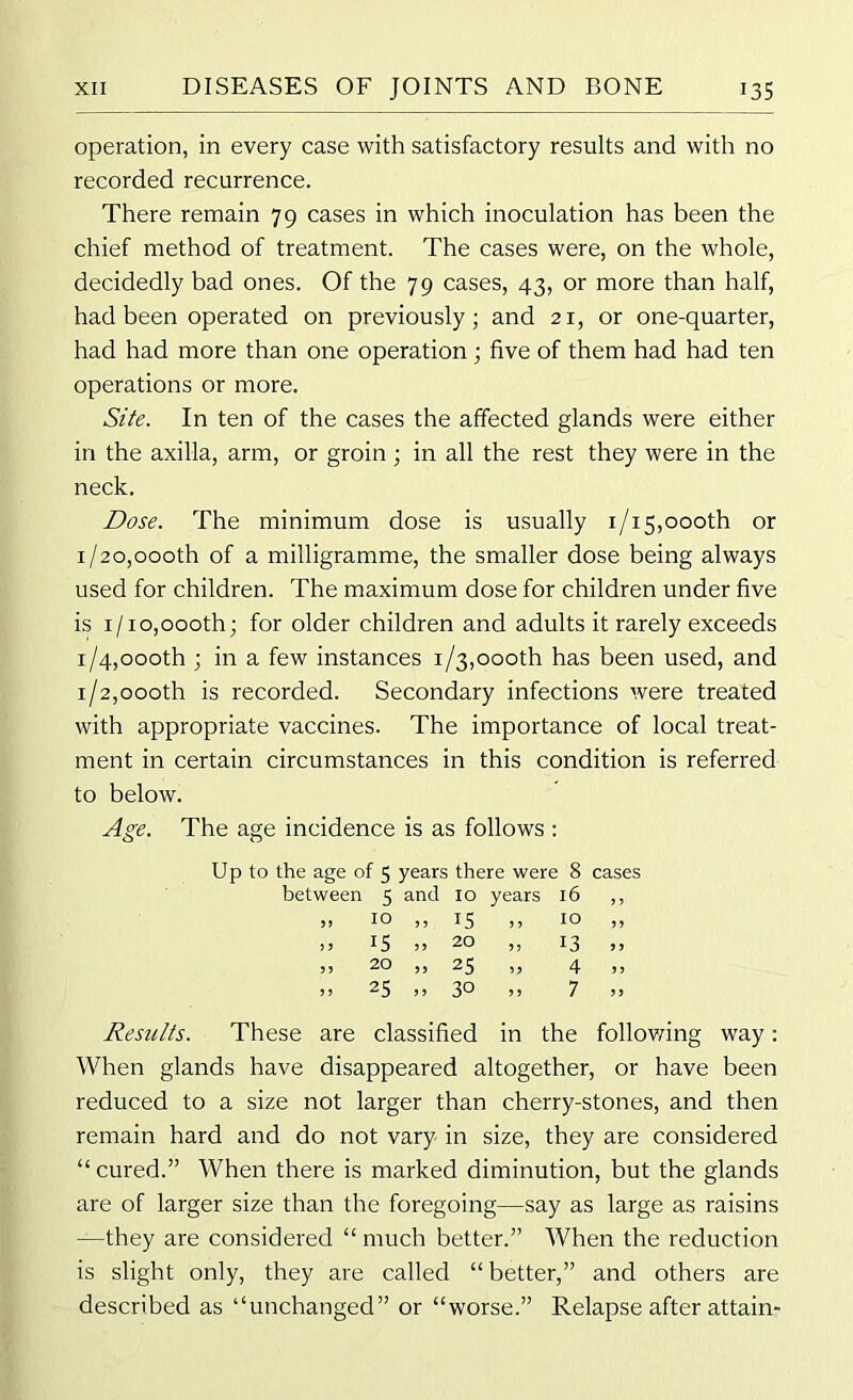 operation, in every case with satisfactory results and with no recorded recurrence. There remain 79 cases in which inoculation has been the chief method of treatment. The cases were, on the whole, decidedly bad ones. Of the 79 cases, 43, or more than half, had been operated on previously; and 21, or one-quarter, had had more than one operation ; five of them had had ten operations or more. Site. In ten of the cases the affected glands were either in the axilla, arm, or groin ; in all the rest they were in the neck. Dose. The minimum dose is usually 1/15,000th or i/2o,oooth of a milligramme, the smaller dose being always used for children. The maximum dose for children under five is 1/10,oooth; for older children and adults it rarely exceeds 1/4,000th ; in a few instances 1/3,oooth has been used, and 1/2,oooth is recorded. Secondary infections were treated with appropriate vaccines. The importance of local treat- ment in certain circumstances in this condition is referred to below. Age. The age incidence is as follows : Up to the age of 5 years there were 8 cases between 5 and 10 years 16 ,, si 10 )> 15 to ,, ,, IS » 20 „ 13 ,, » 20 „ 25 „ 4 „ >j 25 ,, 30 ,, 7 >> Results. These are classified in the following way: When glands have disappeared altogether, or have been reduced to a size not larger than cherry-stones, and then remain hard and do not vary in size, they are considered “ cured.” When there is marked diminution, but the glands are of larger size than the foregoing—say as large as raisins —they are considered “ much better.” When the reduction is slight only, they are called “better,” and others are described as “unchanged” or “worse.” Relapse after attain-