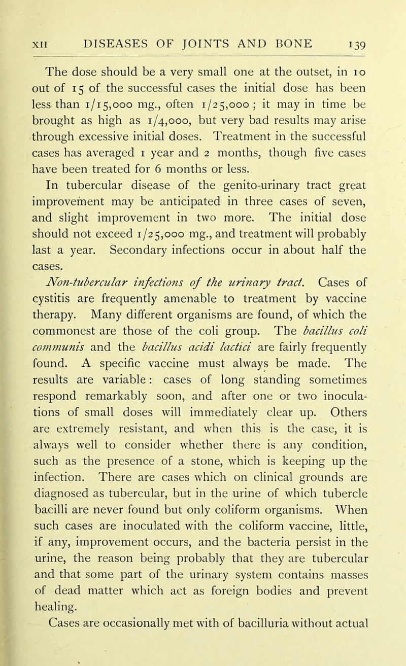 The dose should be a very small one at the outset, in 10 out of 15 of the successful cases the initial dose has been less than 1/15,000 mg., often 1/25,000; it may in time be brought as high as 1/4,000, but very bad results may arise through excessive initial doses. Treatment in the successful cases has averaged 1 year and 2 months, though five cases have been treated for 6 months or less. In tubercular disease of the genito-urinary tract great improvement may be anticipated in three cases of seven, and slight improvement in two more. The initial dose should not exceed 1/25,000 mg., and treatment will probably last a year. Secondary infections occur in about half the cases. Noti-tubercular infections of the urinary trad. Cases of cystitis are frequently amenable to treatment by vaccine therapy. Many different organisms are found, of which the commonest are those of the coli group. The bacillus coli communis and the bacillus acidi lactici are fairly frequently found. A specific vaccine must always be made. The results are variable: cases of long standing sometimes respond remarkably soon, and after one or two inocula- tions of small doses will immediately clear up. Others are extremely resistant, and when this is the case, it is always well to consider whether there is any condition, such as the presence of a stone, which is keeping up the infection. There are cases which on clinical grounds are diagnosed as tubercular, but in the urine of which tubercle bacilli are never found but only coliform organisms. When such cases are inoculated with the coliform vaccine, little, if any, improvement occurs, and the bacteria persist in the urine, the reason being probably that they are tubercular and that some part of the urinary system contains masses of dead matter which act as foreign bodies and prevent healing. Cases are occasionally met with of bacilluria without actual