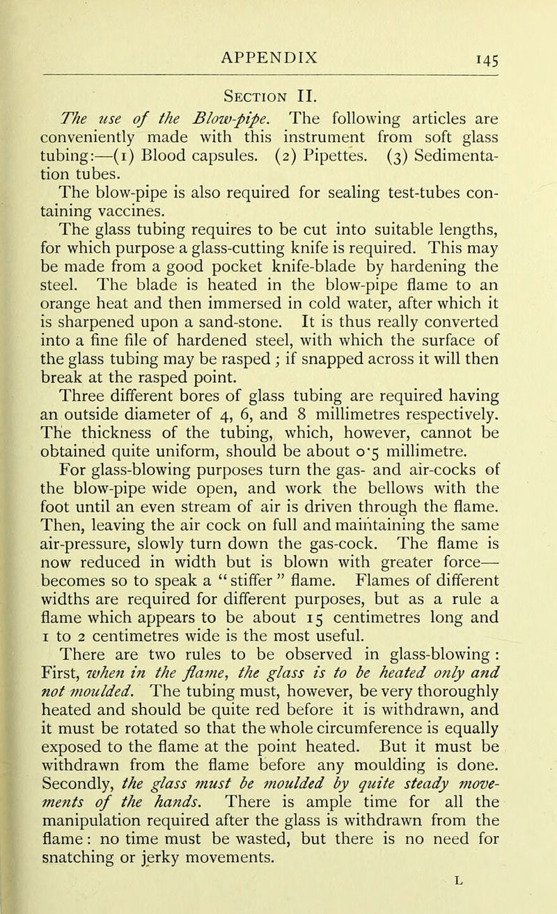 Section II. The use of the Blow-pipe. The following articles are conveniently made with this instrument from soft glass tubing:—(1) Blood capsules. (2) Pipettes. (3) Sedimenta- tion tubes. The blow-pipe is also required for sealing test-tubes con- taining vaccines. The glass tubing requires to be cut into suitable lengths, for which purpose a glass-cutting knife is required. This may be made from a good pocket knife-blade by hardening the steel. The blade is heated in the blow-pipe flame to an orange heat and then immersed in cold water, after which it is sharpened upon a sand-stone. It is thus really converted into a fine file of hardened steel, with which the surface of the glass tubing may be rasped ; if snapped across it will then break at the rasped point. Three different bores of glass tubing are required having an outside diameter of 4, 6, and 8 millimetres respectively. The thickness of the tubing, which, however, cannot be obtained quite uniform, should be about o-5 millimetre. For glass-blowing purposes turn the gas- and air-cocks of the blow-pipe wide open, and work the bellows with the foot until an even stream of air is driven through the flame. Then, leaving the air cock on full and maintaining the same air-pressure, slowly turn down the gas-cock. The flame is now reduced in width but is blown with greater force— becomes so to speak a “ stiffer ” flame. Flames of different widths are required for different purposes, but as a rule a flame which appears to be about 15 centimetres long and 1 to 2 centimetres wide is the most useful. There are two rules to be observed in glass-blowing : First, whe7i in the flame, the glass is to he heated only and not 7>ioulded. The tubing must, however, be very thoroughly heated and should be quite red before it is withdrawn, and it must be rotated so that the whole circumference is equally exposed to the flame at the point heated. But it must be withdrawn from the flame before any moulding is done. Secondly, the glass must be moulded by quite steady move- ments of the hands. There is ample time for all the manipulation required after the glass is withdrawn from the flame: no time must be wasted, but there is no need for snatching or jerky movements. L