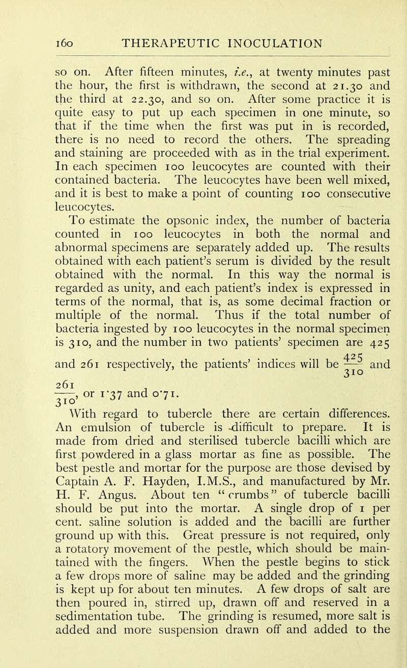 so on. After fifteen minutes, i.e., at twenty minutes past the hour, the first is withdrawn, the second at 21.30 and the third at 22.30, and so on. After some practice it is quite easy to put up each specimen in one minute, so that if the time when the first was put in is recorded, there is no need to record the others. The spreading and staining are proceeded with as in the trial experiment. In each specimen 100 leucocytes are counted with their contained bacteria. The leucocytes have been well mixed, and it is best to make a point of counting 100 consecutive leucocytes. To estimate the opsonic index, the number of bacteria counted in 100 leucocytes in both the normal and abnormal specimens are separately added up. The results obtained with each patient’s serum is divided by the result obtained with the normal. In this way the normal is regarded as unity, and each patient’s index is expressed in terms of the normal, that is, as some decimal fraction or multiple of the normal. Thus if the total number of bacteria ingested by 100 leucocytes in the normal specimen is 310, and the number in two patients’ specimen are 425 /JO £ and 261 respectively, the patients’ indices will be and 261 , or i-37 and o'7i. 310’ ' With regard to tubercle there are certain differences. An emulsion of tubercle is -difficult to prepare. It is made from dried and sterilised tubercle bacilli which are first powdered in a glass mortar as fine as possible. The best pestle and mortar for the purpose are those devised by Captain A. F. Hayden, I.M.S., and manufactured by Mr. H. F. Angus. About ten “ crumbs ” of tubercle bacilli should be put into the mortar. A single drop of 1 per cent, saline solution is added and the bacilli are further ground up with this. Great pressure is not required, only a rotatory movement of the pestle, which should be main- tained with the fingers. When the pestle begins to stick a few drops more of saline may be added and the grinding is kept up for about ten minutes. A few drops of salt are then poured in, stirred up, drawn off and reserved in a sedimentation tube. The grinding is resumed, more salt is added and more suspension drawn off and added to the