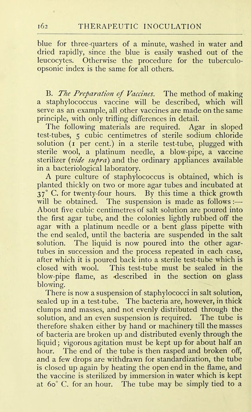blue for three-quarters of a minute, washed in water and dried rapidly, since the blue is easily washed out of the leucocytes. Otherwise the procedure for the tuberculo- opsonic index is the same for all others. B. The Preparation of Vaccines. The method of making a staphylococcus vaccine will be described, which will serve as an example, all other vaccines are made on the same principle, with only trifling differences in detail. The following materials are required. Agar in sloped test-tubes, 5 cubic centimetres of sterile sodium chloride solution (1 per cent.) in a sterile test-tube, plugged with sterile wool, a platinum needle, a blow-pipe, a vaccine sterilizer (vide siipra) and the ordinary appliances available in a bacteriological laboratory. A pure culture of staphylococcus is obtained, which is planted thickly on two or more agar tubes and incubated at 37° C. for twenty-four hours. By this time a thick growth will be obtained. The suspension is made as follows :— About five cubic centimetres of salt solution are poured into the first agar tube, and the colonies lightly rubbed off the agar with a platinum needle or a bent glass pipette with the end sealed, until the bacteria are suspended in the salt solution. The liquid is now poured into the other agar- tubes in succession and the process repeated in each case, after which it is poured back into a sterile test-tube which is closed with wool. This test-tube must be sealed in the blow-pipe flame, as -described in the section on glass blowing. There is now a suspension of staphylococci in salt solution, sealed up in a test-tube. The bacteria are, however, in thick clumps and masses, and not evenly distributed through the solution, and an even suspension is required. The tube is therefore shaken either by hand or machinery till the masses of bacteria are broken up and distributed evenly through the liquid; vigorous agitation must be kept up for about half an hour. The end of the tube is then rasped and broken off, and a few drops are withdrawn for standardization, the tube is closed up again by heating the open end in the flame, and the vaccine is sterilized by immersion in water which is kept at 60° C. for an hour. The tube may be simply tied to a