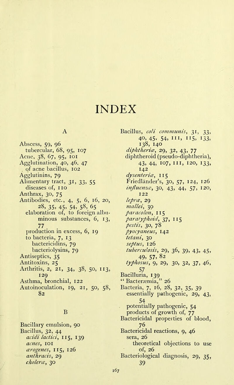 INDEX A Abscess, 59, 96 tubercular, 68, 95, 107 Acne, 38, 67, 95, 101 Agglutination, 40, 46, 47 of acne bacillus, 102 Agglutinins, 79 Alimentary tract, 31, 33, 55 diseases of, no Anthrax, 30, 75 Antibodies, etc., 4, 5, 6, 16, 20, 28, 35, 45. 54, 58, 65 elaboration of, to foreign albu- minous substances, 6, 13, 77 . production in excess, 6, 19 to bacteria, 7, 13 bactericidins, 79 bacteriolysins, 79 Antiseptics, 35 Antitoxins, 25 Arthritis, 2, 21, 34, 38, 50, 113, 129 Asthma, bronchial, 122 Autoinoculation, 19, 21, 50, 58, 82 B Bacillary emulsion, 90 Bacillus, 32, 44 acidi lactici, 115, 139 antes, 101 cerogenes, 115, 126 anthracis, 29 cholera, 30 Bacillus, coli communis, 31, 33, 40, 45, 54, ill, 115, 133, 138, 140 diphtheria, 29, 32, 43, 77 diphtheroid (pseudo-diphtheria), 43, 44, 107, hi, 120, 133, 142 dysenteries, 115 Friedliinder’s, 30, 57, 124, 126 influenza, 30, 43, 44, 57, 120, 122 lepra, 29 mallei, 30 paracolon, 115 paratyphoid, 37, 115 pestis, 30, 78 pyocyaneus, 142 tetani, 30 septus, 126 tuberculosis, 29, 36, 39, 43, 45, 49, 57, 82 typhosus, 9, 29, 30, 32, 37, 46, 57 Bacilluria, 139 “ Bacteraemia,” 26 Bacteria, 7, 16, 28, 32, 35, 39 essentially pathogenic, 29, 43, 54 potentially pathogenic, 54 products of growth of, 77 Bactericidal properties of blood, .7? Bactericidal reactions, 9, 46 sera, 26 theoretical objections to use of, 26 Bacteriological diagnosis, 29, 35, 39 '