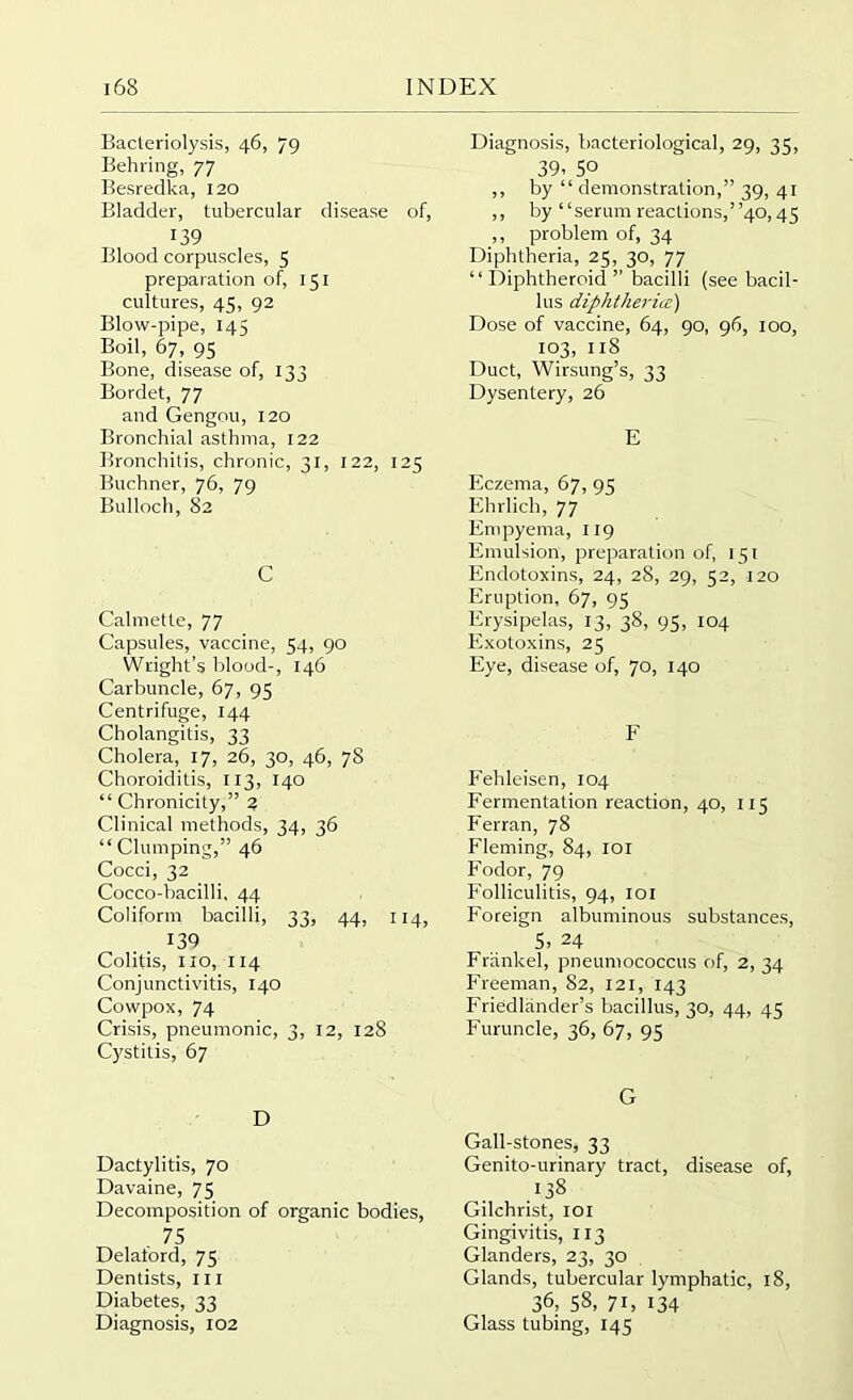 Bacteriolysis, 46, 79 Behring, 77 Besredka, 120 Bladder, tubercular disease of, 139 Blood corpuscles, 5 preparation of, 151 cultures, 45, 92 Blow-pipe, 145 Boil, 67, 95 Bone, disease of, 133 Bordet, 77 and Gengou, 120 Bronchial asthma, 122 Bronchitis, chronic, 31, 122, 125 Buchner, 76, 79 Bulloch, 82 C Calmette, 77 Capsules, vaccine, 54, 90 Wright’s blood-, 146 Carbuncle, 67, 95 Centrifuge, 144 Cholangitis, 33 Cholera, 17, 26, 30, 46, 78 Choroiditis, 113, 140 “ Chronicity,” 2 Clinical methods, 34, 36 “Clumping,” 46 Cocci, 32 Cocco-bacilli, 44 Coliform bacilli, 33, 44, 114, 139 Colitis, no, 114 Conjunctivitis, 140 Cowpox, 74 Crisis, pneumonic, 3, 12, 128 Cystitis, 67 D Dactylitis, 70 Davaine, 75 Decomposition of organic bodies, . 75 Delatord, 75 Dentists, 111 Diabetes, 33 Diagnosis, 102 Diagnosis, bacteriological, 29, 35, 39' 50 ,, by “ demonstration,” 39, 41 ,, by “serum reactions,”40,45 ,, problem of, 34 Diphtheria, 25, 30, 77 “ Diphtheroid ” bacilli (see bacil- lus diphtheria:) Dose of vaccine, 64, 90, 96, 100, 103, 11S Duct, Wirsung’s, 33 Dysentery, 26 E Eczema, 67, 95 Ehrlich, 77 Empyema, 119 Emulsion, preparation of, 151 Endotoxins, 24, 28, 29, 52, 120 Eruption, 67, 95 Erysipelas, 13, 38, 95, 104 Exotoxins, 25 Eye, disease of, 70, 140 F Fehleisen, 104 Fermentation reaction, 40, 115 Ferran, 78 Fleming, 84, 101 Fodor, 79 Folliculitis, 94, 101 Foreign albuminous substances, 5> 24 Fr'ankel, pneumococcus of, 2, 34 Freeman, 82, 121, 143 Friedlrinder’s bacillus, 30, 44, 45 Furuncle, 36, 67, 95 G Gall-stones, 33 Genito-urinary tract, disease of, 138 Gilchrist, 101 Gingivitis, 113 Glanders, 23, 30 Glands, tubercular lymphatic, 18, 36; 58, 71, 134 Glass tubing, 145