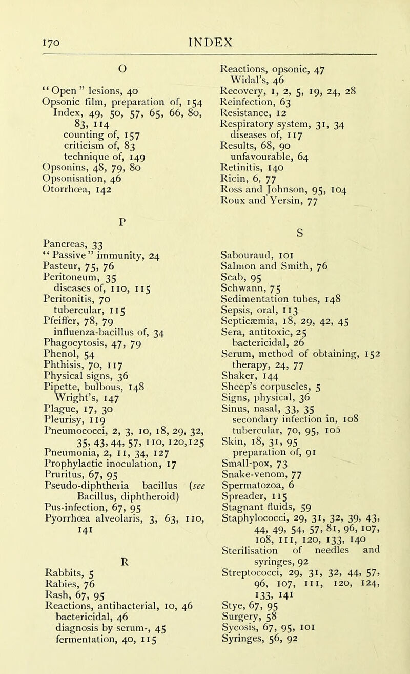 O “ Open ” lesions, 40 Opsonic film, preparation of, 154 Index, 49, 50, 57, 65, 66, 80, 83,. 114 counting of, 157 criticism of, 83 technique of, 149 Opsonins, 4S, 79, 80 Opsonisation, 46 Otorrhoea, 142 P Pancreas, 33 “Passive” immunity, 24 Pasteur, 75, 76 Peritoneum, 35 diseases of, no, 115 Peritonitis, 70 tubercular, 115 Pfeiffer, 78, 79 influenza-bacillus of, 34 Phagocytosis, 47, 79 Phenol, 54 Phthisis, 70, 117 Physical signs, 36 Pipette, bulbous, 148 Wright’s, 147 Plague, 17, 30 Pleurisy, 119 Pneumococci, 2, 3, 10, 18, 29, 32, 35> 43-44’ 57- no, 120,125 Pneumonia, 2, 11, 34, 127 Prophylactic inoculation, 17 Pruritus, 67, 95 Pseudo-diphtheria bacillus (see Bacillus, diphtheroid) Pus-infection, 67, 95 Pyorrhoea alveolaris, 3, 63, no, 141 R Rabbits, 5 Rabies, 76 Rash, 67, 95 Reactions, antibacterial, 10, 46 bactericidal, 46 diagnosis by serum-, 45 fermentation, 40, 115 Reactions, opsonic, 47 Widal’s, 46 Recovery, 1, 2, 5, 19, 24, 28 Reinfection, 63 Resistance, 12 Respiratory system, 31, 34 diseases of, 117 Results, 68, 90 unfavourable, 64 Retinitis, 140 Ricin, 6, 77 Ross and Johnson, 95, 104 Roux and Yersin, 77 s Sabouraud, 101 Salmon and Smith, 76 Scab, 95 Schwann, 75 Sedimentation tubes, 148 Sepsis, oral, 113 Septiciemia, 18, 29, 42, 45 Sera, antitoxic, 25 bactericidal, 26 Serum, method of obtaining, 152 therapy, 24, 77 Shaker, 144 Sheep’s corpuscles, 5 Signs, physical, 36 Sinus, nasal, 33, 35 secondary infection in, 108 tubercular, 70, 95, 100 Skin, 18, 31, 95 preparation of, 91 Small-pox, 73 Snake-venom, 77 Spermatozoa, 6 Spreader, 115 Stagnant fluids, 59 Staphylococci, 29, 31, 32, 39, 43, 44- 49- 54- 57, 81, 96, 107, 108, ill, 120, 133, 140 Sterilisation of needles and syringes, 92 Streptococci, 29, 31, 32, 44, 57, 96, 107, hi, 120, 124, 133, H1 Stye, 67, 95 Surgery, 58 Sycosis, 67, 95, 101 Syringes, 56, 92