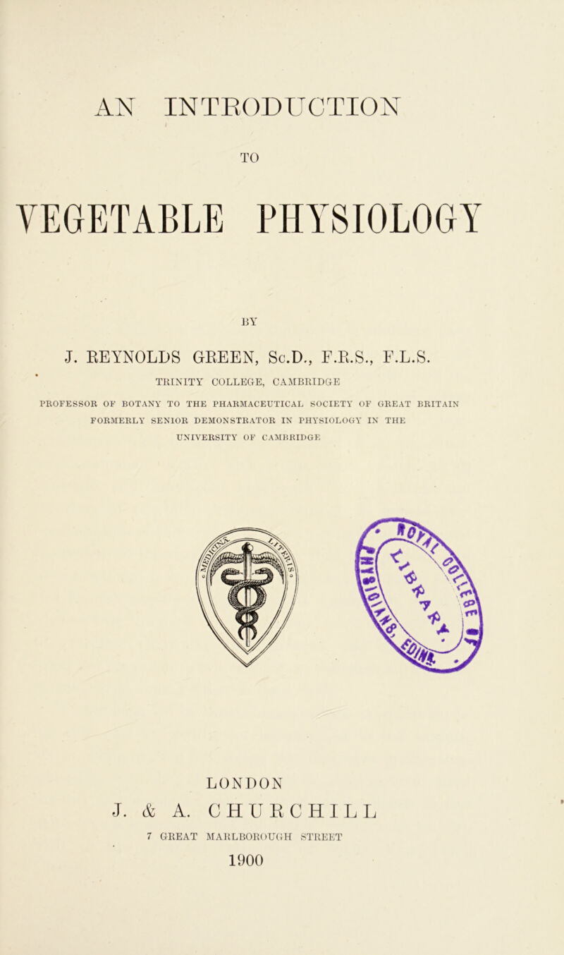 AN INTRODUCTION TO BY J. REYNOLDS GREEN, Sc.D., F.R.S., F.L.S. TRINITY COLLEGE, CAMBRIDGE PROFESSOR OF BOTANY TO THE PHARMACEUTICAL SOCIETY OF GREAT BRITAIN FORMERLY SENIOR DEMONSTRATOR IN PHYSIOLOGY IN THE UNIVERSITY OF CAMBRIDGE LONDON J. & A. CHURCHILL 7 GREAT MARLBOROUGH STREET 1900