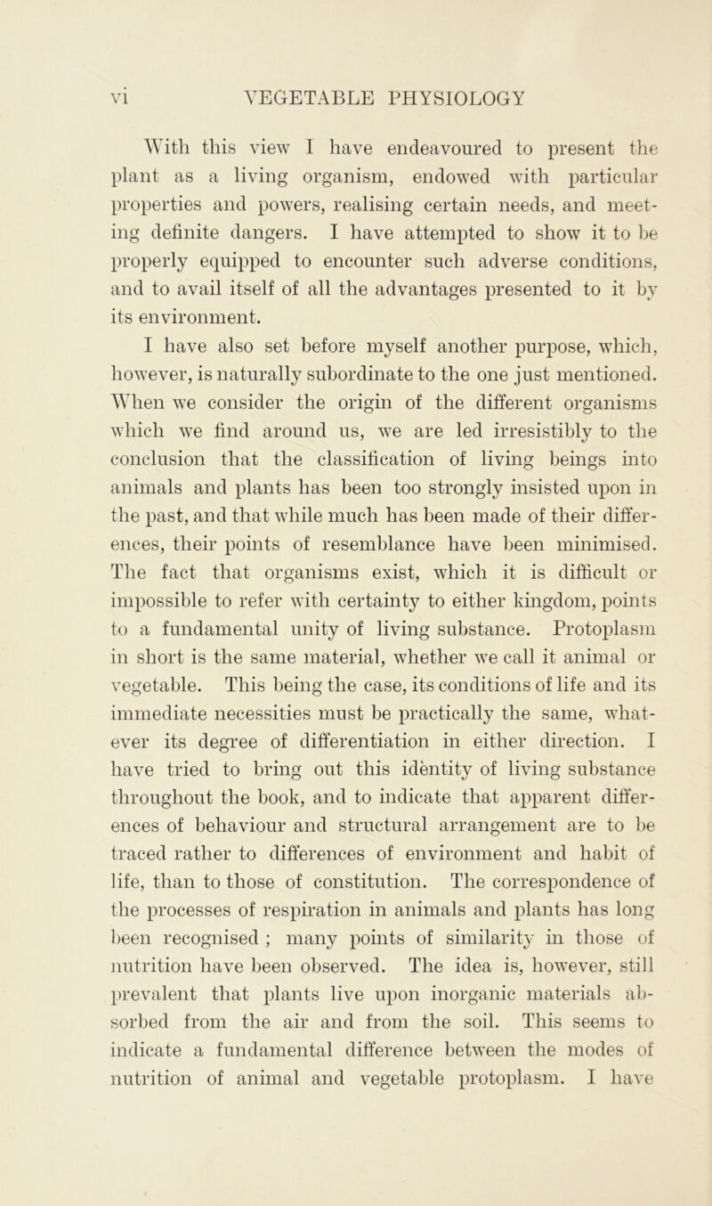 With this view I have endeavoured to present the plant as a living organism, endowed with particular properties and powers, realising certain needs, and meet- ing definite dangers. I have attempted to show it to be properly equipped to encounter such adverse conditions, and to avail itself of all the advantages presented to it by its environment. I have also set before myself another purpose, which, however, is naturally subordinate to the one just mentioned. When we consider the origin of the different organisms which we find around us, we are led irresistibly to the conclusion that the classification of living beings into animals and plants has been too strongly insisted upon in the past, and that while much has been made of their differ- ences, their points of resemblance have been minimised. The fact that organisms exist, which it is difficult or impossible to refer with certainty to either kingdom, points to a fundamental unity of living substance. Protoplasm in short is the same material, whether we call it animal or vegetable. This being the case, its conditions of life and its immediate necessities must be practically the same, what- ever its degree of differentiation in either direction. I have tried to bring out this identity of living substance throughout the book, and to indicate that apparent differ- ences of behaviour and structural arrangement are to be traced rather to differences of environment and habit of life, than to those of constitution. The correspondence of the processes of respiration in animals and plants has long been recognised ; many points of similarity in those of nutrition have been observed. The idea is, however, still prevalent that plants live upon inorganic materials ab- sorbed from the air and from the soil. This seems to indicate a fundamental difference between the modes of nutrition of animal and vegetable protoplasm. I have