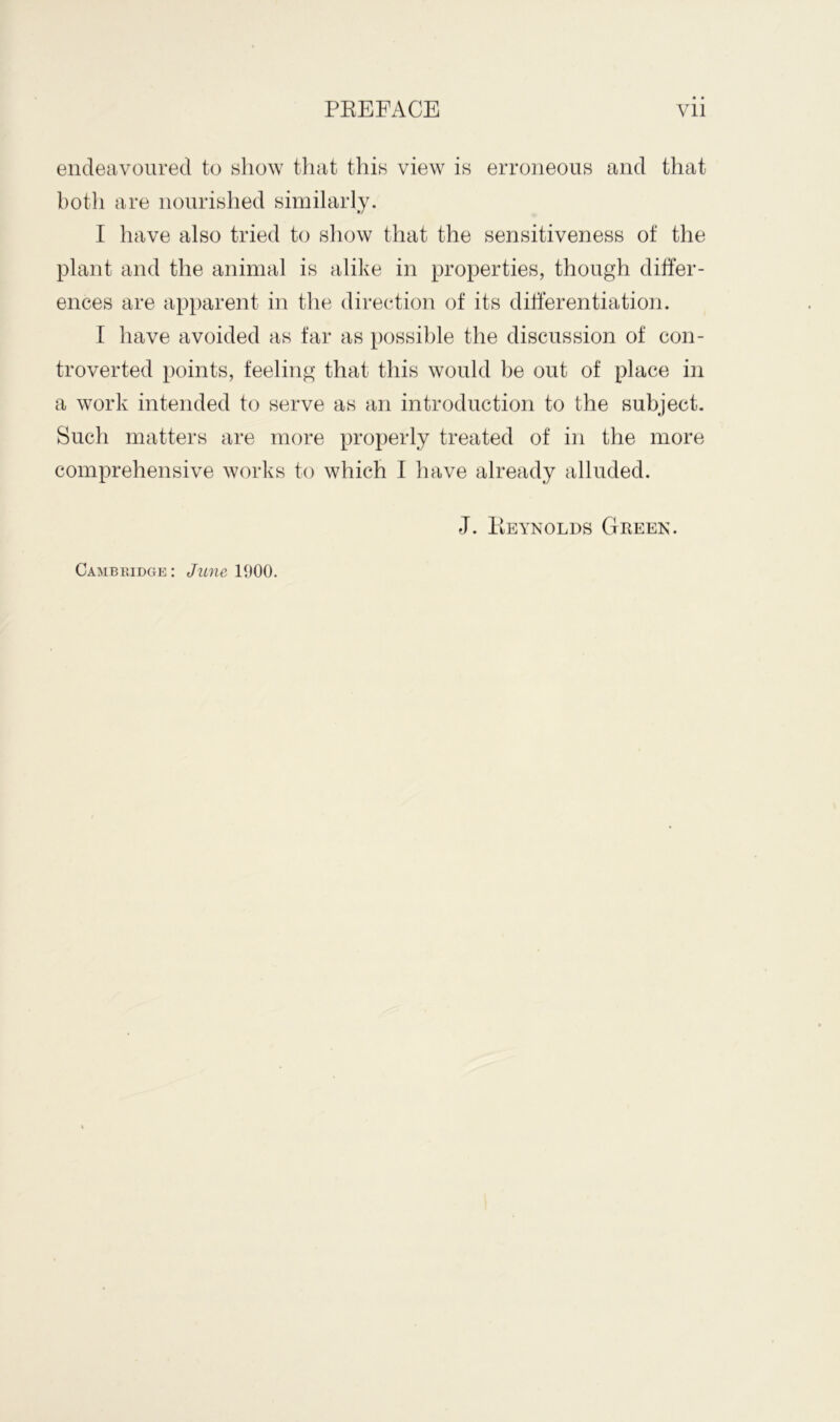 endeavoured to show that this view is erroneous and that both are nourished similarly. I have also tried to show that the sensitiveness of the plant and the animal is alike in properties, though differ- ences are apparent in the direction of its differentiation. I have avoided as far as possible the discussion of con- troverted points, feeling that this would be out of place in a work intended to serve as an introduction to the subject. Such matters are more properly treated of in the more comprehensive works to which I have already alluded. J. Reynolds Green. Cambridge : June 1900.