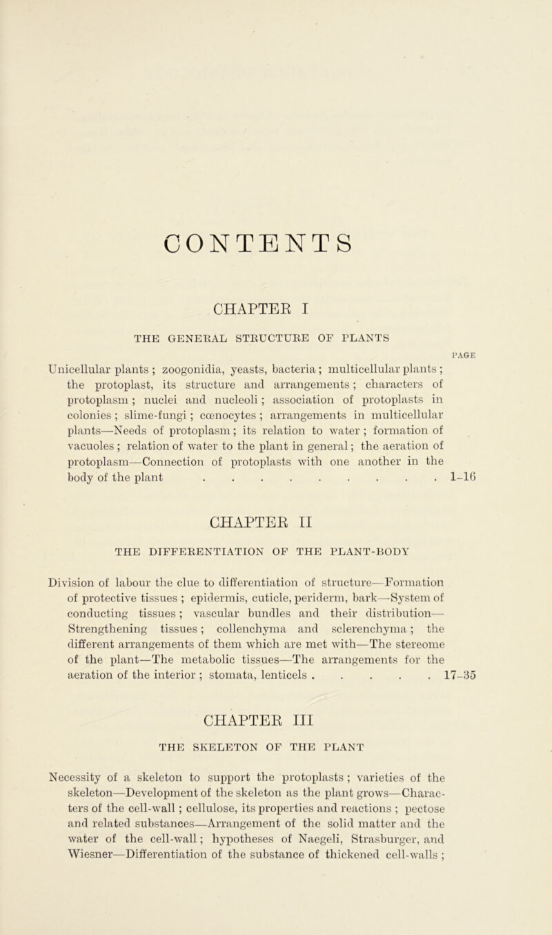 CONTENTS CHAPTER I THE GENEHAL STRUCTURE OF PLANTS PAGE Unicellular plants ; zoogonidia, yeasts, bacteria; multicellular plants ; the protoplast, its structure and arrangements; characters of protoplasm; nuclei and nucleoli; association of protoplasts in colonies ; slime-fungi; coenocytes ; arrangements in multicellular plants—Needs of protoplasm; its relation to water ; formation of vacuoles ; relation of water to the plant in general; the aeration of protoplasm—Connection of protoplasts with one another in the body of the plant ......... 1-10 CHAPTEE II THE DIFFERENTIATION OF THE PLANT-BODY Division of labour the clue to differentiation of structure—Formation of protective tissues ; epidermis, cuticle, periderm, bark—System of conducting tissues; vascular bundles and their distribution— Strengthening tissues; collenchyma and sclerenchyma ; the different arrangements of them which are met with—The stereome of the plant—The metabolic tissues—The arrangements for the aeration of the interior ; stomata, lenticels ..... 17-35 CHAPTEE III THE SKELETON OF THE PLANT Necessity of a skeleton to support the protoplasts ; varieties of the skeleton—Development of the skeleton as the plant grows—Charac- ters of the cell-wall ; cellulose, its properties and reactions ; pectose and related substances—Arrangement of the solid matter and the water of the cell-wall; hypotheses of Naegeli, Strasburger, and Wiesner—Differentiation of the substance of thickened cell-walls ;