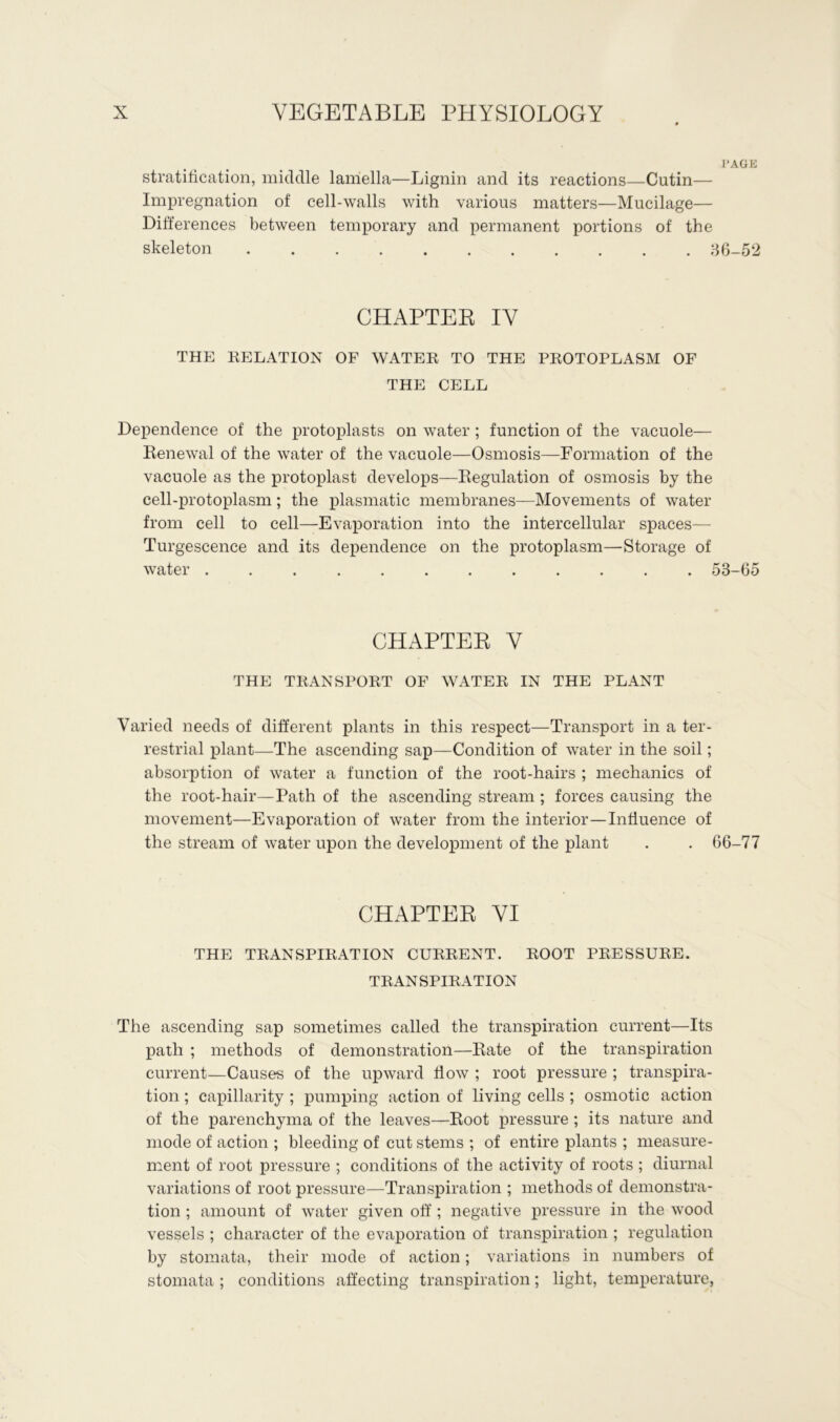 PAGE stratification, middle lamella—Lignin and its reactions—Cutin— Impregnation of cell-walls with various matters—Mucilage— Differences between temporary and permanent portions of the skeleton 86-52 CHAPTER IV THE RELATION OF WATER TO THE PROTOPLASM OF THE CELL Dependence of the protoplasts on water ; function of the vacuole— Renewal of the water of the vacuole—Osmosis—Formation of the vacuole as the protoplast develops—Regulation of osmosis by the cell-protoplasm; the plasmatic membranes—Movements of water from cell to cell—Evaporation into the intercellular spaces—- Turgescence and its dependence on the protoplasm—Storage of water 53-65 CHAPTER V THE TRANSPORT OF WATER IN THE PLANT Varied needs of different plants in this respect—Transport in a ter- restrial plant—The ascending sap—Condition of water in the soil; absorption of water a function of the root-hairs ; mechanics of the root-hair—Path of the ascending stream ; forces causing the movement—Evaporation of water from the interior—Influence of the stream of water upon the development of the plant . . 66-77 CHAPTER VI THE TRANSPIRATION CURRENT. ROOT PRESSURE. TRANSPIRATION The ascending sap sometimes called the transpiration current—Its path ; methods of demonstration—Rate of the transpiration current—Cause's of the upward flow ; root pressure ; transpira- tion ; capillarity ; pumping action of living cells ; osmotic action of the parenchyma of the leaves—Root pressure ; its nature and mode of action ; bleeding of cut stems ; of entire plants ; measure- ment of root pressure ; conditions of the activity of roots ; diurnal variations of root pressure—Transpiration ; methods of demonstra- tion ; amount of water given off ; negative pressure in the wood vessels ; character of the evaporation of transpiration ; regulation by stomata, their mode of action; variations in numbers of stomata; conditions affecting transpiration; light, temperature,