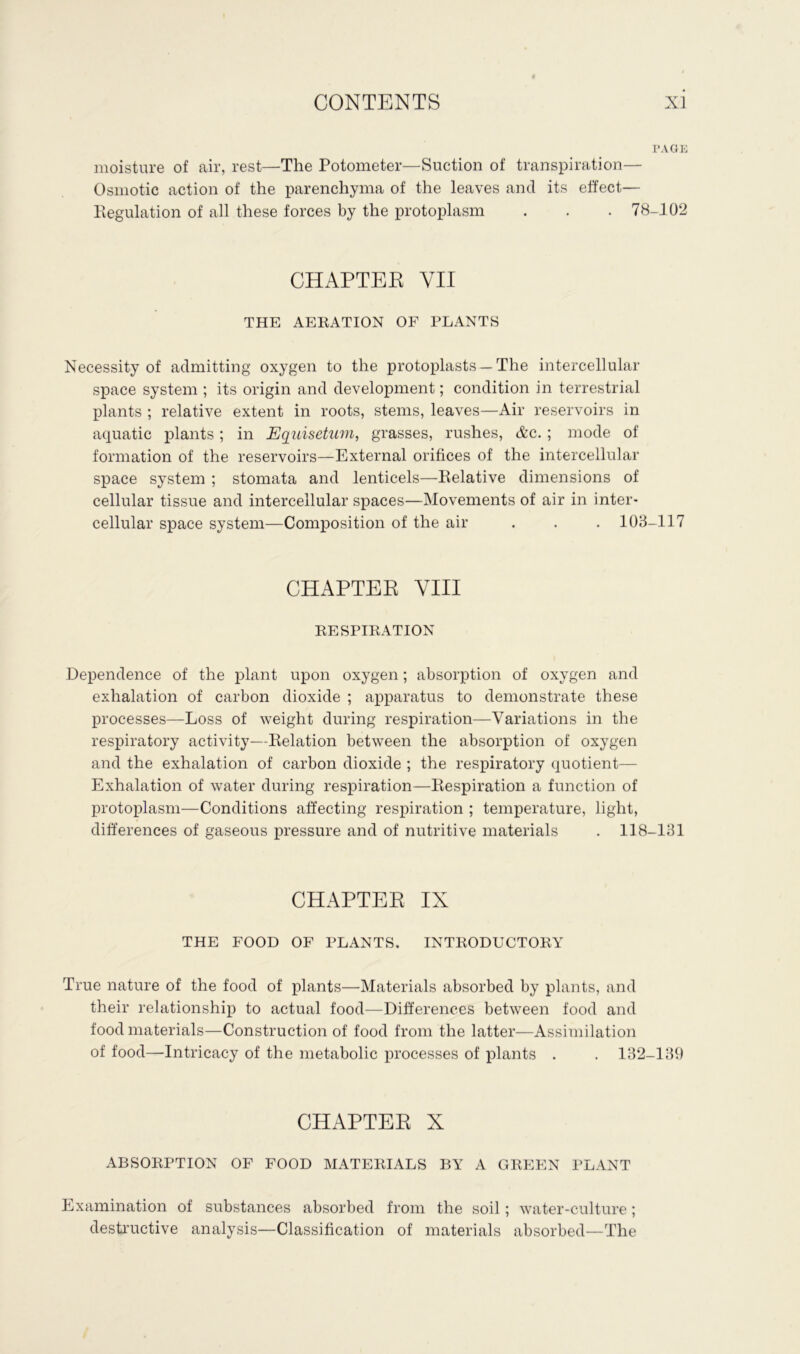 PAGE moisture of air, rest—The Potometer—Suction of transpiration— Osmotic action of the parenchyma of the leaves ancl its effect— Regulation of all these forces by the protoplasm . . . 78-102 CHAPTEE YII THE AERATION OF PLANTS Necessity of admitting oxygen to the protoplasts — The intercellular space system ; its origin and development; condition in terrestrial plants ; relative extent in roots, stems, leaves—Air reservoirs in aquatic plants; in Equisetum, grasses, rushes, &c.; mode of formation of the reservoirs—External orifices of the intercellular space system ; stomata and lenticels—Relative dimensions of cellular tissue and intercellular spaces—Movements of air in inter- cellular space system—Composition of the air . . . 103-117 CHAPTEE VIII RESPIRATION Dependence of the plant upon oxygen; absorption of oxygen and exhalation of carbon dioxide ; apparatus to demonstrate these processes—Loss of weight during respiration—Variations in the respiratory activity—Relation between the absorption of oxygen and the exhalation of carbon dioxide ; the respiratory quotient— Exhalation of water during respiration—Respiration a function of protoplasm—Conditions affecting respiration ; temperature, light, differences of gaseous pressure and of nutritive materials . 118-131 CHAPTEE IX THE FOOD OF PLANTS. INTRODUCTORY True nature of the food of plants—Materials absorbed by plants, and their relationship to actual food—Differences between food and food materials—Construction of food from the latter—Assimilation of food—Intricacy of the metabolic processes of plants . . 132-139 CHAPTEE X ABSORPTION OF FOOD MATERIALS BY A GREEN PLANT Examination of substances absorbed from the soil; water-culture; destructive analysis—Classification of materials absorbed—The