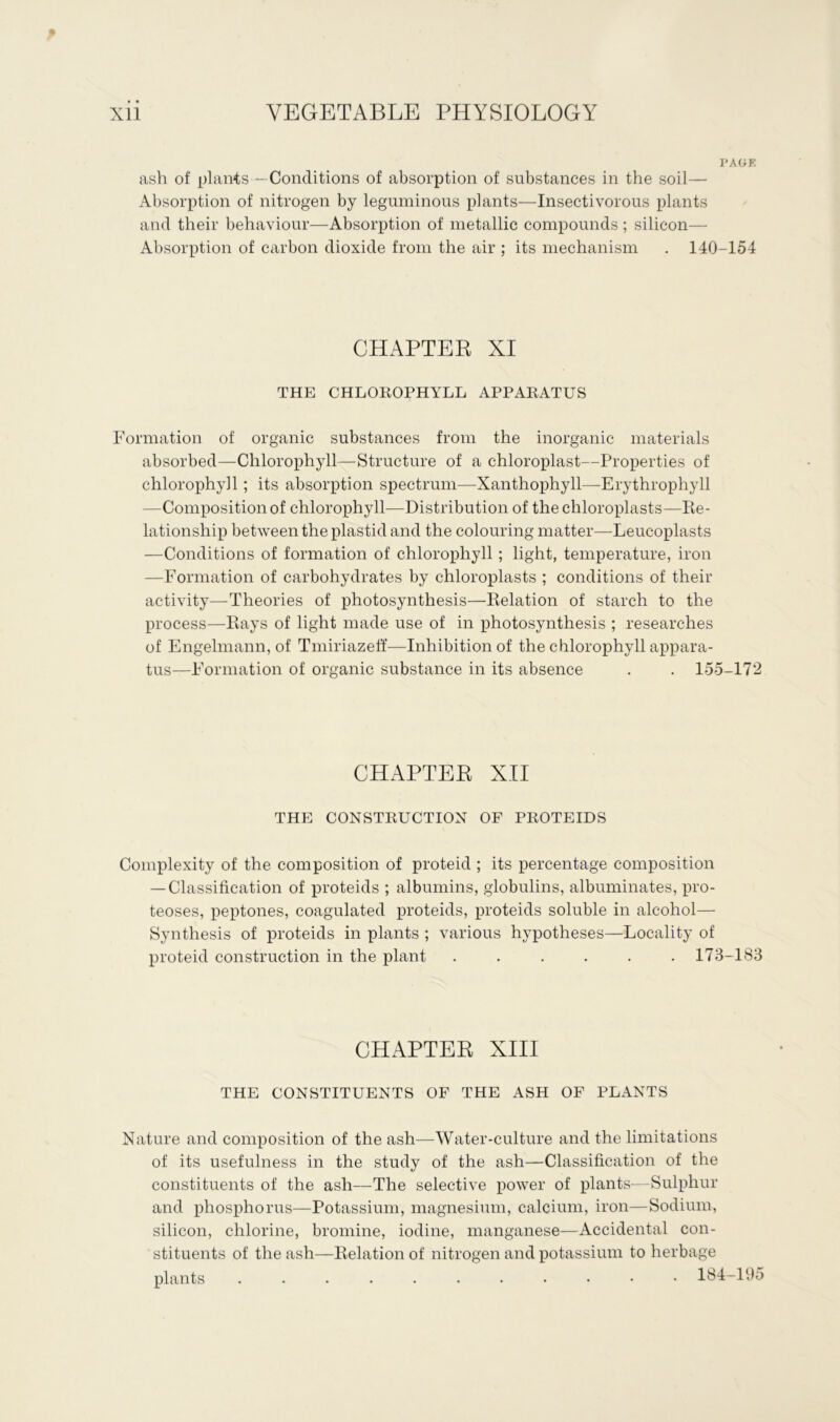 PAUE ash of plants —Conditions of absorption of substances in the soil— Absorption of nitrogen by leguminous plants—Insectivorous plants and their behaviour—Absorption of metallic compounds ; silicon— Absorption of carbon dioxide from the air ; its mechanism . 140-154 CHAPTER XI THE CHLOROPHYLL APPARATUS Formation of organic substances from the inorganic materials absorbed—Chlorophyll—Structure of a chloroplast—Properties of chlorophyll; its absorption spectrum—Xanthophyll—Erythrophyll —Composition of chlorophyll—Distribution of the chloroplasts—Re- lationship between the plastid and the colouring matter—Leucoplasts —Conditions of formation of chlorophyll; light, temperature, iron —Formation of carbohydrates by chloroplasts ; conditions of their activity—Theories of photosynthesis—Relation of starch to the process—Rays of light made use of in photosynthesis ; researches of Engelmann, of Tmiriazeff—Inhibition of the chlorophyll appara- tus—Formation of organic substance in its absence . . 155-172 CHAPTER XII THE CONSTRUCTION OF PROTEIDS Complexity of the composition of proteid ; its percentage composition —Classification of proteids ; albumins, globulins, albuminates, pro- teoses, peptones, coagulated proteids, proteids soluble in alcohol— Synthesis of proteids in plants ; various hypotheses—Locality of proteid construction in the plant ...... 173-183 CHAPTER XIII THE CONSTITUENTS OF THE ASH OF PLANTS Nature and composition of the ash—Water-culture and the limitations of its usefulness in the study of the ash—Classification of the constituents of the ash—The selective power of plants—Sulphur and phosphorus—Potassium, magnesium, calcium, iron—Sodium, silicon, chlorine, bromine, iodine, manganese—Accidental con- stituents of the ash—Relation of nitrogen and potassium to herbage plants ........... 184-195