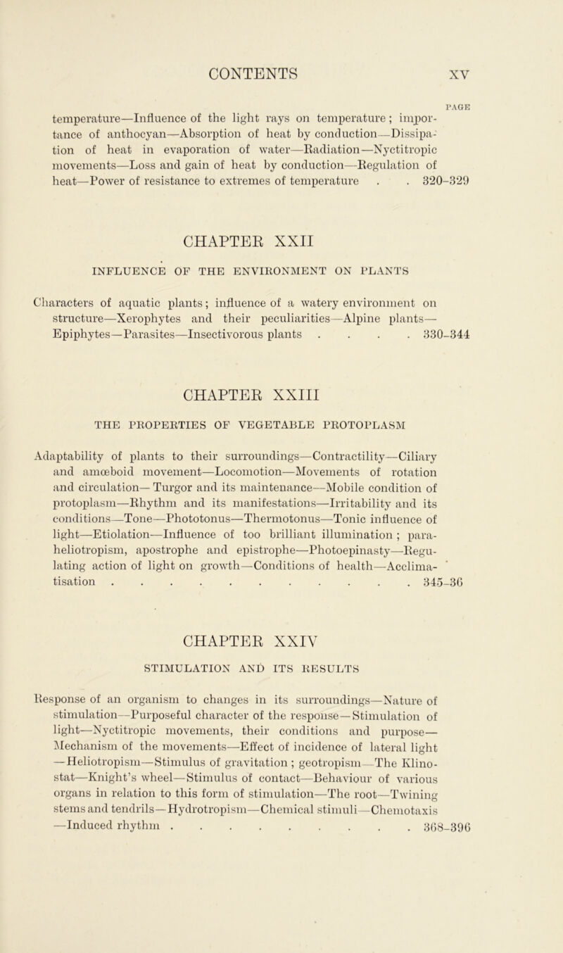 PAGE temperature—Influence of the light rays on temperature; impor- tance of anthocyan—Absorption of heat by conduction—Dissipa- tion of heat in evaporation of water—Radiation—Nyctitropic movements—Loss and gain of heat by conduction—Regulation of heat—Power of resistance to extremes of temperature . . 320-329 CHAPTER XXII INFLUENCE OF THE ENVIRONMENT ON PLANTS Characters of aquatic plants; influence of a watery environment on structure—Xerophytes and their peculiarities—Alpine plants— Epiphytes—Parasites—Insectivorous plants .... 330-344 CHAPTER XXIII THE PROPERTIES OF VEGETABLE PROTOPLASM Adaptability of plants to their surroundings—Contractility—Ciliary and amoeboid movement—Locomotion—Movements of rotation and circulation— Turgor and its maintenance—Mobile condition of protoplasm—Rhythm and its manifestations—Irritability and its conditions—Tone—Phototonus—Thermotonus—Tonic influence of light—Etiolation—Influence of too brilliant illumination ; para- heliotropism, apostrophe and epistrophe—Photoepinasty—Regu- lating action of light on growth—Conditions of health—Acclima- tisation 345-3G CHAPTER XXIV STIMULATION AND ITS RESULTS Response of an organism to changes in its surroundings—Nature of stimulation—Purposeful character of the response—Stimulation of light—Nyctitropic movements, their conditions and purpose— Mechanism of the movements—Effect of incidence of lateral light — Heliotropism—Stimulus of gravitation ; geotropism—The Ivlino- stat—Knight’s wheel—Stimulus of contact—Behaviour of various organs in relation to this form of stimulation—The root—Twining stems and tendrils—Hydrotropism—Chemical stimuli —Chemotaxis —Induced rhythm 368-396