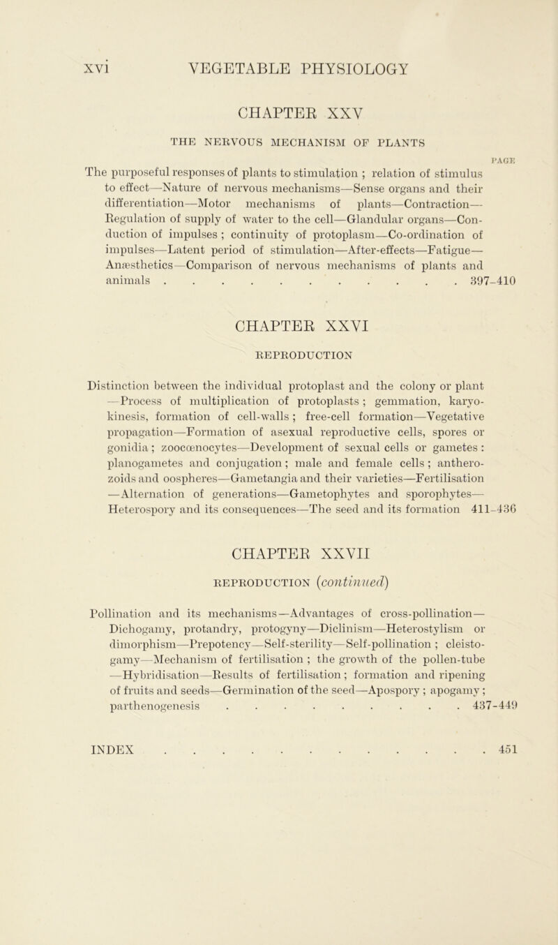 CHAPTER XXV THE NERVOUS MECHANISM OF PLANTS PAGE The purposeful responses of plants to stimulation ; relation of stimulus to effect—-Nature of nervous mechanisms—Sense organs and their differentiation—Motor mechanisms of plants—Contraction— Regulation of supply of water to the cell—Glandular organs—Con- duction of impulses ; continuity of protoplasm—Co-ordination of impulses—Latent period of stimulation—After-effects—Fatigue— Anaesthetics—Comparison of nervous mechanisms of plants and animals 897-410 CHAPTER XXVI REPRODUCTION Distinction between the individual protoplast and the colony or plant Process of multiplication of protoplasts; gemmation, karyo- kinesis, formation of cell-walls ; free-cell formation—Vegetative propagation—Formation of asexual reproductive cells, spores or gonidia; zooccenocytes—Development of sexual cells or gametes : planogametes and conjugation; male and female cells ; anthero- zoidsand oospheres—Gametangia and their varieties—Fertilisation —Alternation of generations—Gametophytes and sporophytes— Heterospory and its consequences—The seed and its formation 411-436 CHAPTER XXVII reproduction (continued) Pollination and its mechanisms—Advantages of cross-pollination— Dichogamy, protandry, protogyny—Diclinism—Heterostylism or dimorphism—-Prepotency—Self-sterility—Self-pollination ; cleisto- gamy—Mechanism of fertilisation ; the growth of the pollen-tube —Hybridisation—Results of fertilisation ; formation and ripening of fruits and seeds—Germination of the seed—-Apospory ; apogamy; parthenogenesis ......... 437-449 INDEX . 451