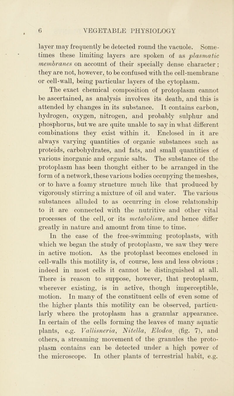 layer may frequently be detected round the vacuole. Some- times these limiting layers are spoken of as plasmatic membranes on account of their specially dense character ; they are not, however, to be confused with the cell-membrane or cell-wall, being particular layers of the cytoplasm. The exact chemical composition of protoplasm cannot be ascertained, as analysis involves its death, and this is attended by changes in its substance. It contains carbon, hydrogen, oxygen, nitrogen, and probably sulphur and phosphorus, but we are quite unable to say in what different combinations they exist within it. Enclosed in it are always varying quantities of organic substances such as proteids, carbohydrates, and fats, and small quantities of various inorganic and organic salts. The substance of the protoplasm has been thought either to be arranged in the form of a network, these various bodies occupying the meshes, or to have a foamy structure much like that produced by vigorously stirring a mixture of oil and water. The various substances alluded to as occurring in close relationship to it are connected with the nutritive and other vital processes of the cell, or its metabolism, and hence differ greatly in nature and amount from time to time. In the case of the free-swimming protoplasts, with which we began the study of protoplasm, we saw they were in active motion. As the protoplast becomes enclosed in cell-walls this motility is, of course, less and less obvious ; indeed in most cells it cannot be distinguished at all. There is reason to suppose, however, that protoplasm, wherever existing, is in active, though imperceptible, motion. In many of the constituent cells of even some of the higher plants this motility can be observed, particu- larly where the protoplasm has a granular appearance. In certain of the cells forming the leaves of many aquatic plants, e.g. Vallisneria, Nitella, Elodea_ (fig. 7), and others, a streaming movement of the granules the proto- plasm contains can be detected under a high power of the microscope. In other plants of terrestrial habit, e.g.