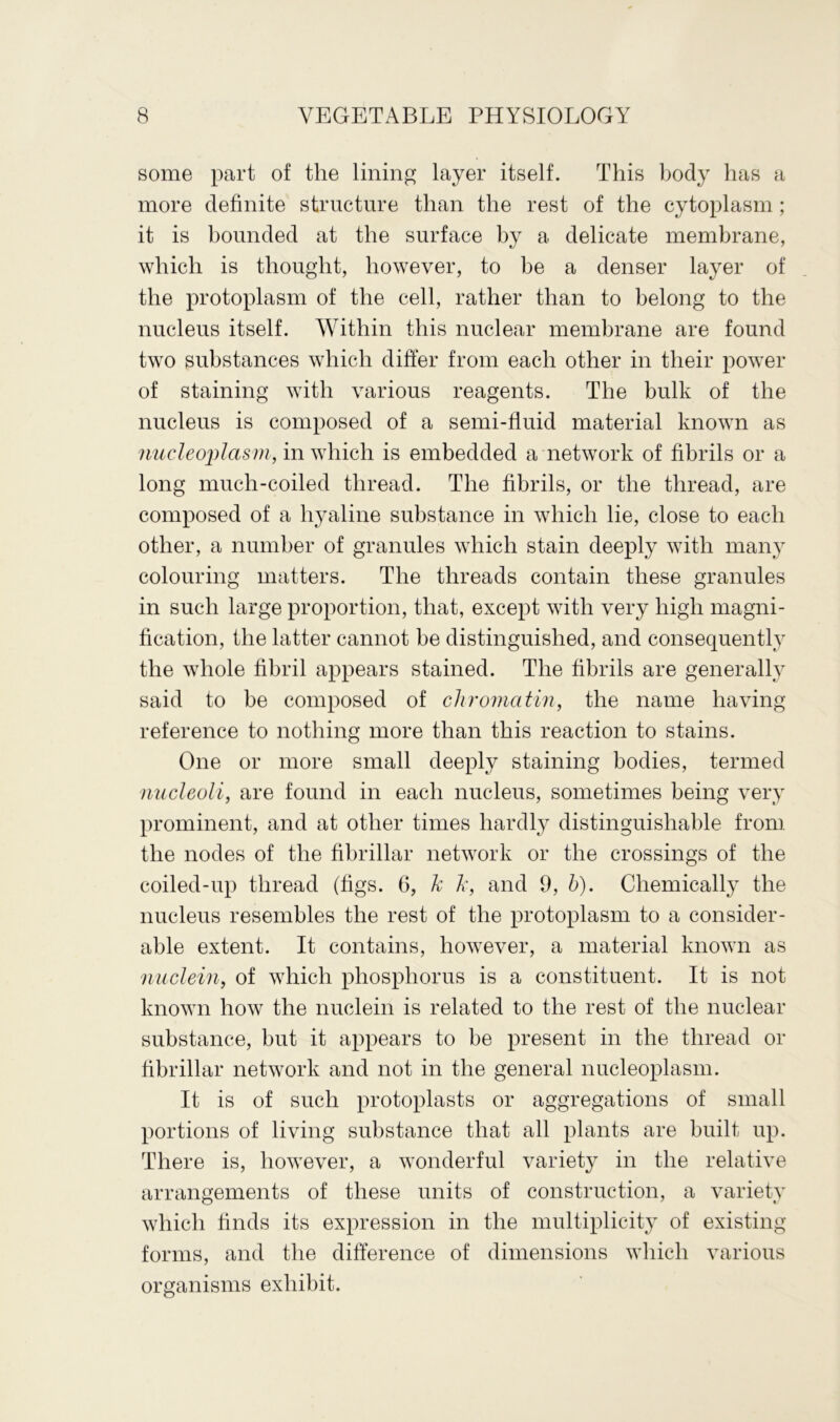 some part of the lining layer itself. This body has a more definite structure than the rest of the cytoplasm; it is bounded at the surface by a delicate membrane, which is thought, however, to be a denser layer of the protoplasm of the cell, rather than to belong to the nucleus itself. Within this nuclear membrane are found two substances which differ from each other in their power of staining with various reagents. The bulk of the nucleus is composed of a semi-fluid material known as nucleoplasm, in which is embedded a network of fibrils or a long mucli-coiled thread. The fibrils, or the thread, are composed of a hyaline substance in which lie, close to each other, a number of granules which stain deeply with many colouring matters. The threads contain these granules in such large proportion, that, except with very high magni- fication, the latter cannot be distinguished, and consequently the whole fibril appears stained. The fibrils are generally said to be composed of chromatin, the name having reference to nothing more than this reaction to stains. One or more small deeply staining bodies, termed nucleoli, are found in each nucleus, sometimes being very prominent, and at other times hardly distinguishable from, the nodes of the fibrillar network or the crossings of the coiled-up thread (figs. 6, k k, and 9, h). Chemically the nucleus resembles the rest of the protoplasm to a consider- able extent. It contains, however, a material known as nuclein, of which phosphorus is a constituent. It is not known how the nuclein is related to the rest of the nuclear substance, but it appears to be present in the thread or fibrillar network and not in the general nucleoplasm. It is of such protoplasts or aggregations of small portions of living substance that all plants are built up. There is, however, a wonderful variety in the relative arrangements of these units of construction, a variety which finds its expression in the multiplicity of existing forms, and the difference of dimensions which various organisms exhibit.