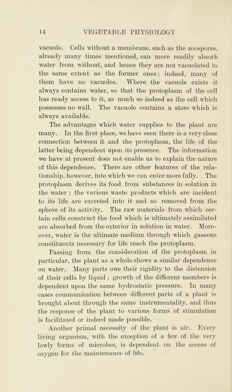 vacuole. Cells without a membrane, such as the zoospores, already many times mentioned, can more readily absorb water from without, and hence they are not vacuolated to the same extent as the former ones; indeed, many of them have no vacuoles. Where the cacuole exists it always contains water, so that the protoplasm of the cell has ready access to it, as much so indeed as the cell which possesses no wall. The vacuole contains a store which is always available. The advantages which water supplies to the plant are many. In the first place, we have seen there is a very close connection between it and the protoplasm, the life of the latter being dependent upon its presence. The information we have at present does not enable us to explain the nature of this dependence. There are other features of the rela- tionship, however, into which we can enter more fully. The protoplasm derives its food from substances in solution in the water ; the various waste products which are incident to its life are excreted into it and so removed from the sphere of its activity. The raw materials from which cer- tain cells construct the food which is ultimately assimilated are absorbed from the exterior in solution in water. More- over, water is the ultimate medium through which gaseous constituents necessary for life reach the protoplasm. Passing from the consideration of the protoplasm in particular, the plant as a whole shows a similar dependence on water. Many parts owe their rigidity to the distension of their cells by liquid ; growth of the different members is dependent upon the same hydrostatic pressure. In many cases communication between different parts of a plant is brought about through the same instrumentality, and thus the response of the plant to various forms of stimulation is facilitated or indeed made possible. Another primal necessity of the plant is air. Every living organism, with the exception of a few of the very lowly forms of microbes, is dependent on the access of oxygen for the maintenance of life.