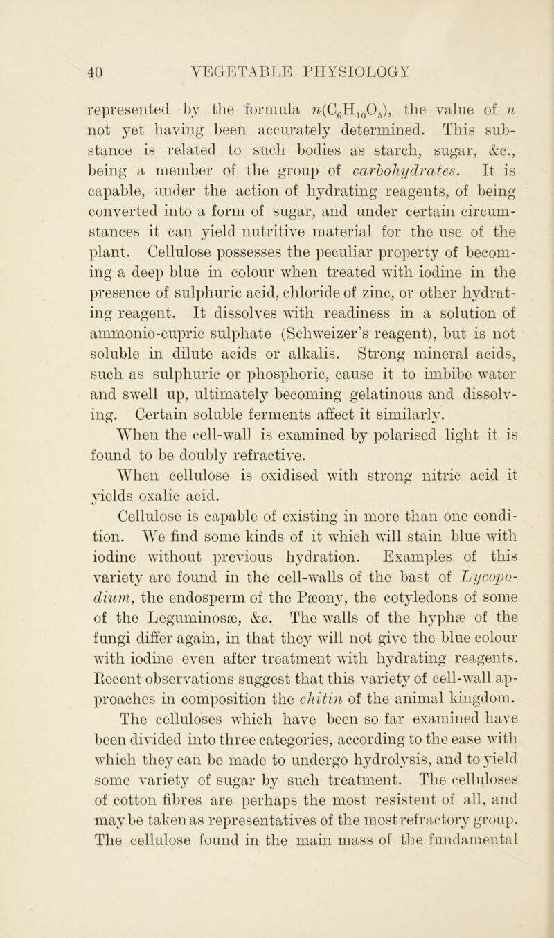 represented by the formula n(C6H10O5), the value of n not yet having been accurately determined. This sub- stance is related to such bodies as starch, sugar, Ac., being a member of the group of carbohydrates. It is capable, under the action of hydrating reagents, of being converted into a form of sugar, and under certain circum- stances it can yield nutritive material for the use of the plant. Cellulose possesses the peculiar property of becom- ing a deep blue in colour when treated with iodine in the presence of sulphuric acid, chloride of zinc, or other hydrat- ing reagent. It dissolves with readiness in a solution of ammonio-cupric sulphate (Scliweizer’s reagent), but is not soluble in dilute acids or alkalis. Strong mineral acids, such as sulphuric or phosphoric, cause it to imbibe water and swell up, ultimately becoming gelatinous and dissolv- ing. Certain soluble ferments affect it similarly. When the cell-wall is examined by polarised light it is found to be doubly refractive. When cellulose is oxidised with strong nitric acid it yields oxalic acid. Cellulose is capable of existing in more than one condi- tion. We find some kinds of it which will stain blue with iodine without previous hydration. Examples of this variety are found in the cell-walls of the bast of Lycopo- dium, the endosperm of the Paeony, the cotyledons of some of the Leguminosae, &c. The walls of the liypliae of the fungi differ again, in that they will not give the blue colour with iodine even after treatment with hydrating reagents. Ptecent observations suggest that this variety of cell-wall ap- proaches in composition the cliitin of the animal kingdom. The celluloses which have been so far examined have been divided into three categories, according to the ease with which they can be made to undergo hydrolysis, and to yield some variety of sugar by such treatment. The celluloses of cotton fibres are perhaps the most resistent of all, and maybe taken as representatives of the most refractory group. The cellulose found in the main mass of the fundamental