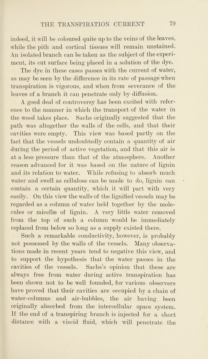 indeed, it will be coloured quite up to the veins of the leaves, while the pith and cortical tissues will remain unstained. An isolated branch can be taken as the subject of the experi- ment, its cut surface being placed in a solution of the dye. The dye in these cases passes with the current of water, as may be seen by the difference in its rate of passage when transpiration is vigorous, and when from severance of the leaves of a branch it can penetrate only by diffusion. A good deal of controversy has been excited with refer- ence to the manner in which the transport of the water in the wood takes place. Sachs originally suggested that the path was altogether the walls of the cells, and that their cavities were empty. This view was based partly on the fact that the vessels undoubtedly contain a quantity of air during the period of active vegetation, and that this air is at a less pressure than that of the atmosphere. Another reason advanced for it was based on the nature of lignin and its relation to water. While refusing to absorb much water and swell as cellulose can be made to do, lignin can contain a certain quantity, which it will part with very easily. On this view the walls of the lignified vessels may be regarded as a column of water held together by the mole- cules or micellae of lignin. A very little water removed from the top of such a column would be immediately replaced from below so long as a supply existed there. Such a remarkable conductivity, however, is probably not possessed by the walls of the vessels. Many observa- tions made in recent years tend to negative this view, and to support the hypothesis that the water passes in the cavities of the vessels. Sachs’s opinion that these are always free from water during active transpiration has been shown not to be well founded, for various observers have proved that their cavities are occupied by a chain of water-columns and air-bubbles, the air having been originally absorbed from the intercellular space system. If the end of a transpiring branch is injected for a short distance with a viscid fluid, which will penetrate the